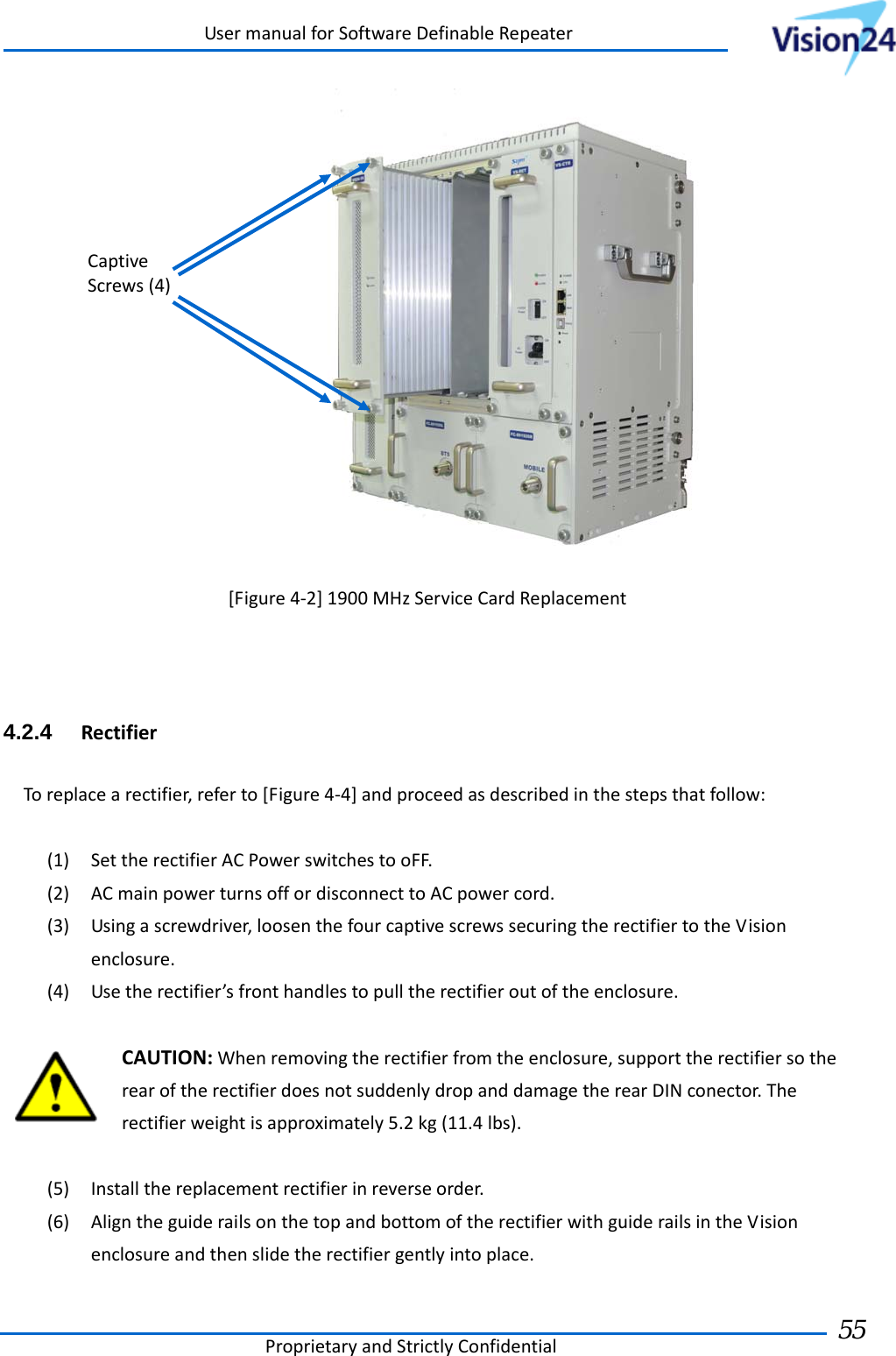 UsermanualforSoftwareDefinableRepeaterProprietaryandStrictlyConfidential55 [Figure4‐2]1900MHzServiceCardReplacement4.2.4  RectifierToreplacearectifier,referto[Figure4‐4]andproceedasdescribedinthestepsthatfollow:(1) SettherectifierACPowerswitchestooFF.(2) ACmainpowerturnsoffordisconnecttoACpowercord.(3) Usingascrewdriver,loosenthefourcaptivescrewssecuringtherectifiertotheVisionenclosure.(4) Usetherectifier’sfronthandlestopulltherectifieroutoftheenclosure.CAUTION:Whenremovingtherectifierfromtheenclosure,supporttherectifiersotherearoftherectifierdoesnotsuddenlydropanddamagetherearDINconector.Therectifierweightisapproximately5.2kg(11.4lbs).(5) Installthereplacementrectifierinreverseorder.(6) AligntheguiderailsonthetopandbottomoftherectifierwithguiderailsintheVisionenclosureandthenslidetherectifiergentlyintoplace.CaptiveScrews(4)