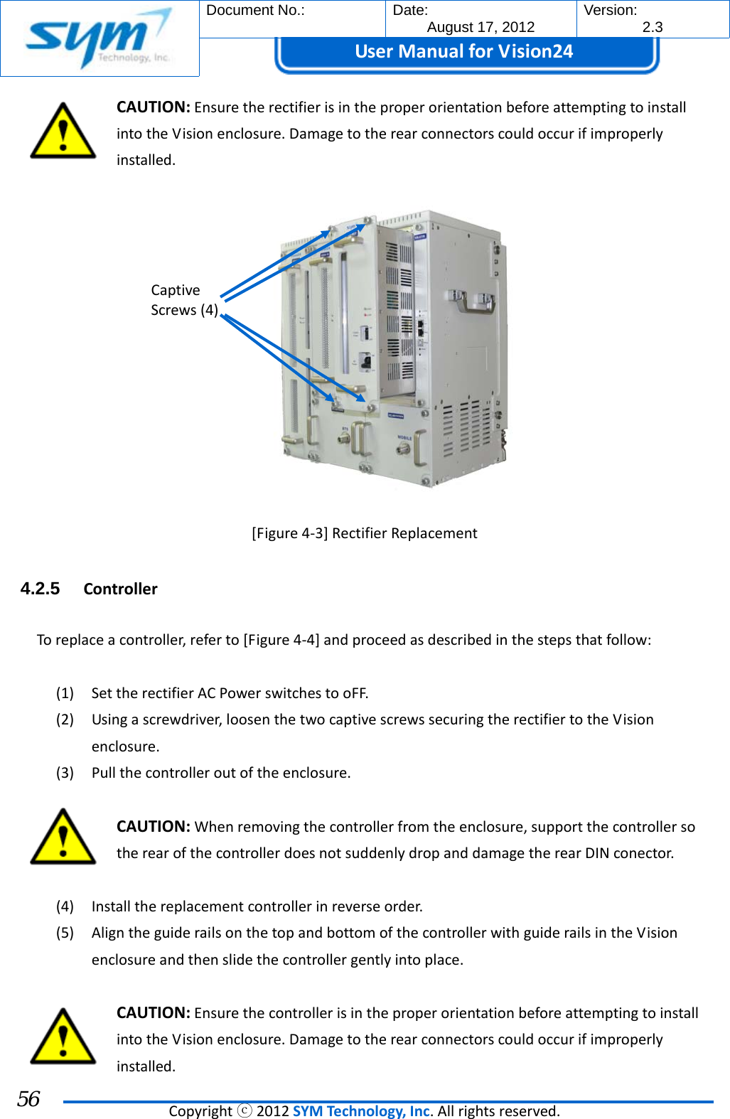  Document No.:  Date: August 17, 2012  Version: 2.3 UserManual forVision24  Copyrightⓒ2012SYMTechnology,Inc.Allrightsreserved. 56 CAUTION:EnsuretherectifierisintheproperorientationbeforeattemptingtoinstallintotheVisionenclosure.Damagetotherearconnectorscouldoccurifimproperlyinstalled.[Figure4‐3]RectifierReplacement4.2.5  ControllerToreplaceacontroller,referto[Figure4‐4]andproceedasdescribedinthestepsthatfollow:(1) SettherectifierACPowerswitchestooFF.(2) Usingascrewdriver,loosenthetwocaptivescrewssecuringtherectifiertotheVisionenclosure.(3) Pullthecontrolleroutoftheenclosure.CAUTION:Whenremovingthecontrollerfromtheenclosure,supportthecontrollersotherearofthecontrollerdoesnotsuddenlydropanddamagetherearDINconector.(4) Installthereplacementcontrollerinreverseorder.(5) AligntheguiderailsonthetopandbottomofthecontrollerwithguiderailsintheVisionenclosureandthenslidethecontrollergentlyintoplace.CAUTION:EnsurethecontrollerisintheproperorientationbeforeattemptingtoinstallintotheVisionenclosure.Damagetotherearconnectorscouldoccurifimproperlyinstalled.CaptiveScrews(4)