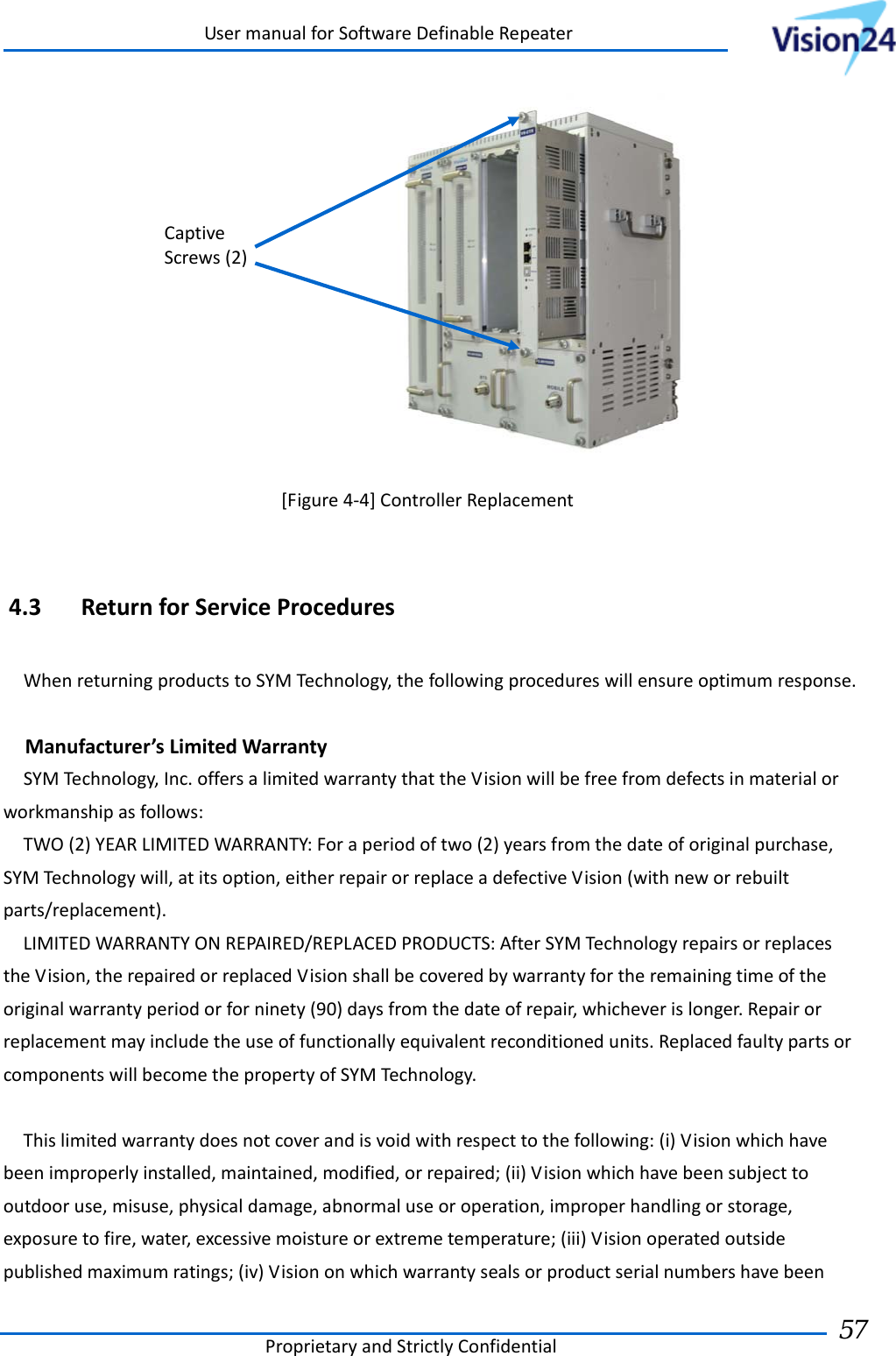 UsermanualforSoftwareDefinableRepeaterProprietaryandStrictlyConfidential57  [Figure4‐4]ControllerReplacement4.3 ReturnforServiceProceduresWhenreturningproductstoSYMTechnology,thefollowingprocedureswillensureoptimumresponse.Manufacturer’sLimitedWarrantySYMTechnology,Inc.offersalimitedwarrantythattheVisionwillbefreefromdefectsinmaterialorworkmanshipasfollows:TWO(2)YEARLIMITEDWARRANTY:Foraperiodoftwo(2)yearsfromthedateoforiginalpurchase,SYMTechnologywill,atitsoption,eitherrepairorreplaceadefectiveVision(withneworrebuiltparts/replacement).LIMITEDWARRANTYONREPAIRED/REPLACEDPRODUCTS:AfterSYMTechnologyrepairsorreplacestheVision,therepairedorreplacedVisionshallbecoveredbywarrantyfortheremainingtimeoftheoriginalwarrantyperiodorforninety(90)daysfromthedateofrepair,whicheverislonger.Repairorreplacementmayincludetheuseoffunctionallyequivalentreconditionedunits.ReplacedfaultypartsorcomponentswillbecomethepropertyofSYMTechnology.Thislimitedwarrantydoesnotcoverandisvoidwithrespecttothefollowing:(i)Visionwhichhavebeenimproperlyinstalled,maintained,modified,orrepaired;(ii)Visionwhichhavebeensubjecttooutdooruse,misuse,physicaldamage,abnormaluseoroperation,improperhandlingorstorage,exposuretofire,water,excessivemoistureorextremetemperature;(iii)Visionoperatedoutsidepublishedmaximumratings;(iv)VisiononwhichwarrantysealsorproductserialnumbershavebeenCaptiveScrews(2)