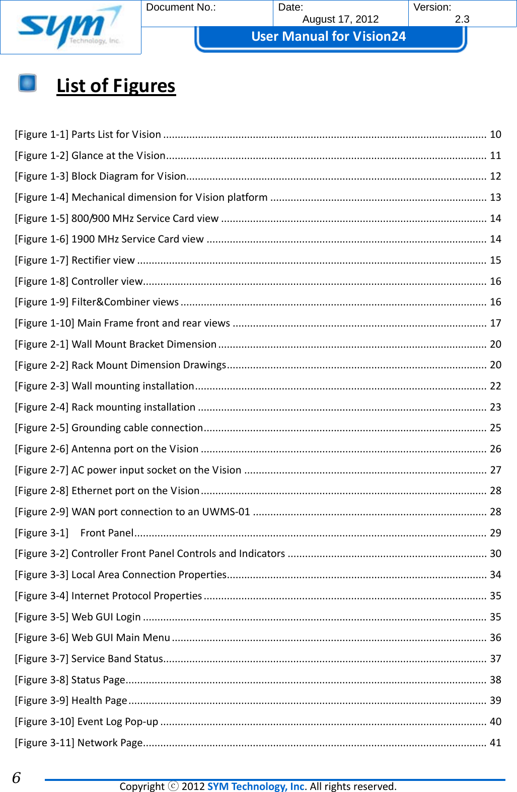  Document No.:  Date: August 17, 2012  Version: 2.3 UserManual forVision24  Copyrightⓒ2012SYMTechnology,Inc.Allrightsreserved. 6  ListofFigures [Figure1‐1]PartsListforVision................................................................................................................10[Figure1‐2]GlanceattheVision...............................................................................................................11[Figure1‐3]BlockDiagramforVision........................................................................................................12[Figure1‐4]MechanicaldimensionforVisionplatform...........................................................................13[Figure1‐5]800/900MHzServiceCardview............................................................................................14[Figure1‐6]1900MHzServiceCardview.................................................................................................14[Figure1‐7]Rectifierview.........................................................................................................................15[Figure1‐8]Controllerview.......................................................................................................................16[Figure1‐9]Filter&amp;Combinerviews..........................................................................................................16[Figure1‐10]MainFramefrontandrearviews........................................................................................17[Figure2‐1]WallMountBracketDimension.............................................................................................20[Figure2‐2]RackMountDimensionDrawings..........................................................................................20[Figure2‐3]Wallmountinginstallation.....................................................................................................22[Figure2‐4]Rackmountinginstallation....................................................................................................23[Figure2‐5]Groundingcableconnection..................................................................................................25[Figure2‐6]AntennaportontheVision...................................................................................................26[Figure2‐7]ACpowerinputsocketontheVision....................................................................................27[Figure2‐8]EthernetportontheVision...................................................................................................28[Figure2‐9]WANportconnectiontoanUWMS‐01.................................................................................28[Figure3‐1]FrontPanel..........................................................................................................................29[Figure3‐2]ControllerFrontPanelControlsandIndicators.....................................................................30[Figure3‐3]LocalAreaConnectionProperties..........................................................................................34[Figure3‐4]InternetProtocolProperties..................................................................................................35[Figure3‐5]WebGUILogin.......................................................................................................................35[Figure3‐6]WebGUIMainMenu.............................................................................................................36[Figure3‐7]ServiceBandStatus................................................................................................................37[Figure3‐8]StatusPage.............................................................................................................................38[Figure3‐9]HealthPage............................................................................................................................39[Figure3‐10]EventLogPop‐up.................................................................................................................40[Figure3‐11]NetworkPage.......................................................................................................................41