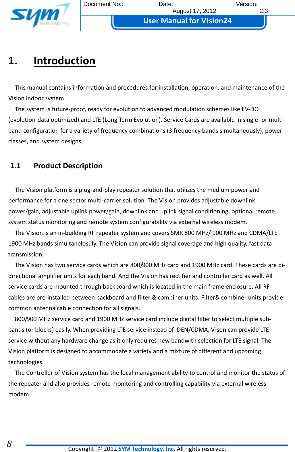  Document No.:  Date: August 17, 2012  Version: 2.3 UserManual forVision24  Copyrightⓒ2012SYMTechnology,Inc.Allrightsreserved. 8  1. IntroductionThismanualcontainsinformationandproceduresforinstallation,operation,andmaintenanceoftheVisionindoorsystem.Thesystemisfuture‐proof,readyforevolutiontoadvancedmodulationschemeslikeEV‐DO(evolution‐dataoptimized)andLTE(LongTermEvolution).ServiceCardsareavailableinsingle‐ormulti‐bandconfigurationforavarietyoffrequencycombinations(3frequencybandssimultaneously),powerclasses,andsystemdesigns.1.1 ProductDescriptionTheVisionplatformisaplug‐and‐playrepeatersolutionthatutilizesthemediumpowerandperformanceforaonesectormulti‐carriersolution.TheVisionprovidesadjustabledownlinkpower/gain,adjustableuplinkpower/gain,downlinkanduplinksignalconditioning,optionalremotesystemstatusmonitoringandremotesystemconfigurabilityviaexternalwirelessmodem.TheVisionisanin‐buildingRFrepeatersystemandcoversSMR800MHz/900MHzandCDMA/LTE1900MHzbandssimultanelosuly.TheVisioncanprovidesignalcoverageandhighquality,fastdatatransmission.TheVisionhastwoservicecardswhichare800/900MHzcardand1900MHzcard.Thesecardsarebi‐directionalamplifierunitsforeachband.AndtheVisionhasrectifierandcontrollercardaswell.Allservicecardsaremountedthroughbackboardwhichislocatedinthemainframeenclosure.AllRFcablesarepre‐installedbetweenbackboardandfilter&amp;combinerunits.Filter&amp;combinerunitsprovidecommonantennacableconnectionforallsignals.800/900MHzservicecardand1900MHzservicecardincludedigitalfiltertoselectmultiplesub‐bands(orblocks)easily.WhenprovidingLTEserviceinsteadofiDEN/CDMA,VisoncanprovideLTEservicewithoutanyhardwarechangeasitonlyrequiresnewbandwithselectionforLTEsignal.TheVisionplatformisdesignedtoaccommodateavarietyandamixtureofdifferentandupcomingtechnologies.TheControllerofVisionsystemhasthelocalmanagementabilitytocontrolandmonitorthestatusoftherepeaterandalsoprovidesremotemonitoringandcontrollingcapabilityviaexternalwirelessmodem.