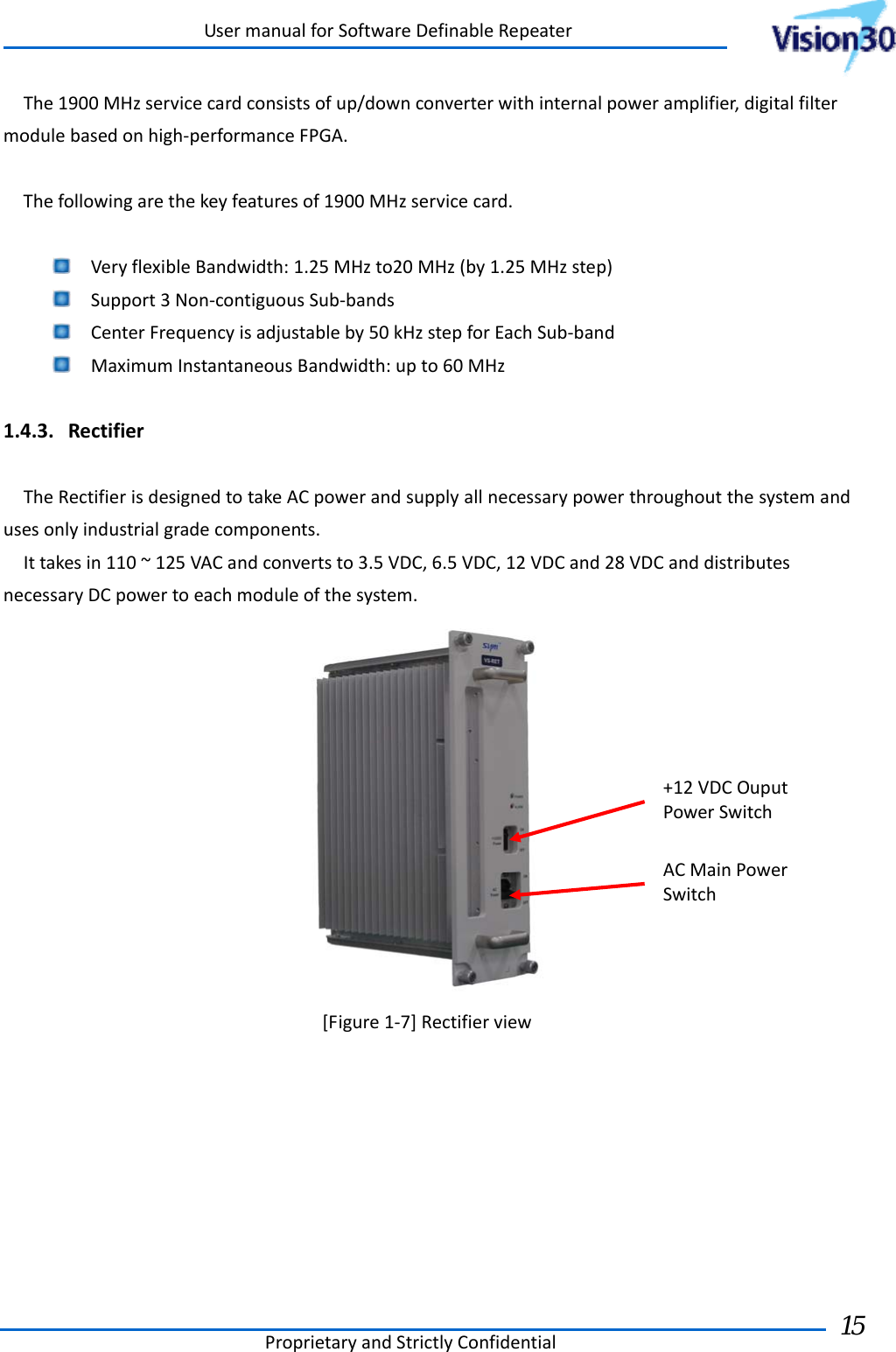 UsermanualforSoftwareDefinableRepeaterProprietaryandStrictlyConfidential15 The1900MHzservicecardconsistsofup/downconverterwithinternalpoweramplifier,digitalfiltermodulebasedonhigh‐performanceFPGA.Thefollowingarethekeyfeaturesof1900MHzservicecard. VeryflexibleBandwidth:1.25MHzto20MHz(by1.25MHzstep) Support3Non‐contiguousSub‐bands CenterFrequencyisadjustableby50kHzstepforEachSub‐band MaximumInstantaneousBandwidth:upto60MHz1.4.3. RectifierTheRectifierisdesignedtotakeACpowerandsupplyallnecessarypowerthroughoutthesystemandusesonlyindustrialgradecomponents.Ittakesin110~125VACandconvertsto3.5VDC,6.5VDC,12VDCand28VDCanddistributesnecessaryDCpowertoeachmoduleofthesystem.[Figure1‐7]RectifierviewACMainPowerSwitch+12VDCOuputPowerSwitch