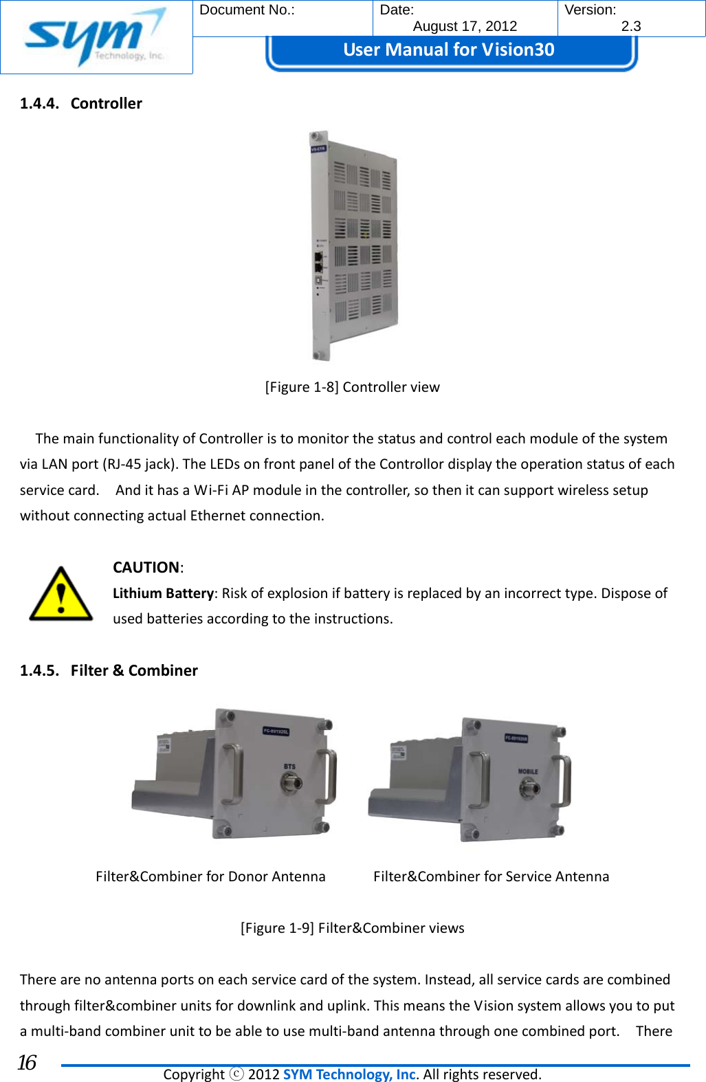  Document No.:  Date: August 17, 2012  Version: 2.3 UserManual forVision30  Copyrightⓒ2012SYMTechnology,Inc.Allrightsreserved. 16 1.4.4. Controller[Figure1‐8]ControllerviewThemainfunctionalityofControlleristomonitorthestatusandcontroleachmoduleofthesystemviaLANport(RJ‐45jack).TheLEDsonfrontpaneloftheControllordisplaytheoperationstatusofeachservicecard.AndithasaWi‐FiAPmoduleinthecontroller,sothenitcansupportwirelesssetupwithoutconnectingactualEthernetconnection.CAUTION:LithiumBattery:Riskofexplosionifbatteryisreplacedbyanincorrecttype.Disposeofusedbatteriesaccordingtotheinstructions.1.4.5. Filter&amp;CombinerFilter&amp;CombinerforDonorAntennaFilter&amp;CombinerforServiceAntenna[Figure1‐9]Filter&amp;CombinerviewsTherearenoantennaportsoneachservicecardofthesystem.Instead,allservicecardsarecombinedthroughfilter&amp;combinerunitsfordownlinkanduplink.ThismeanstheVisionsystemallowsyoutoputamulti‐bandcombinerunittobeabletousemulti‐bandantennathroughonecombinedport.There