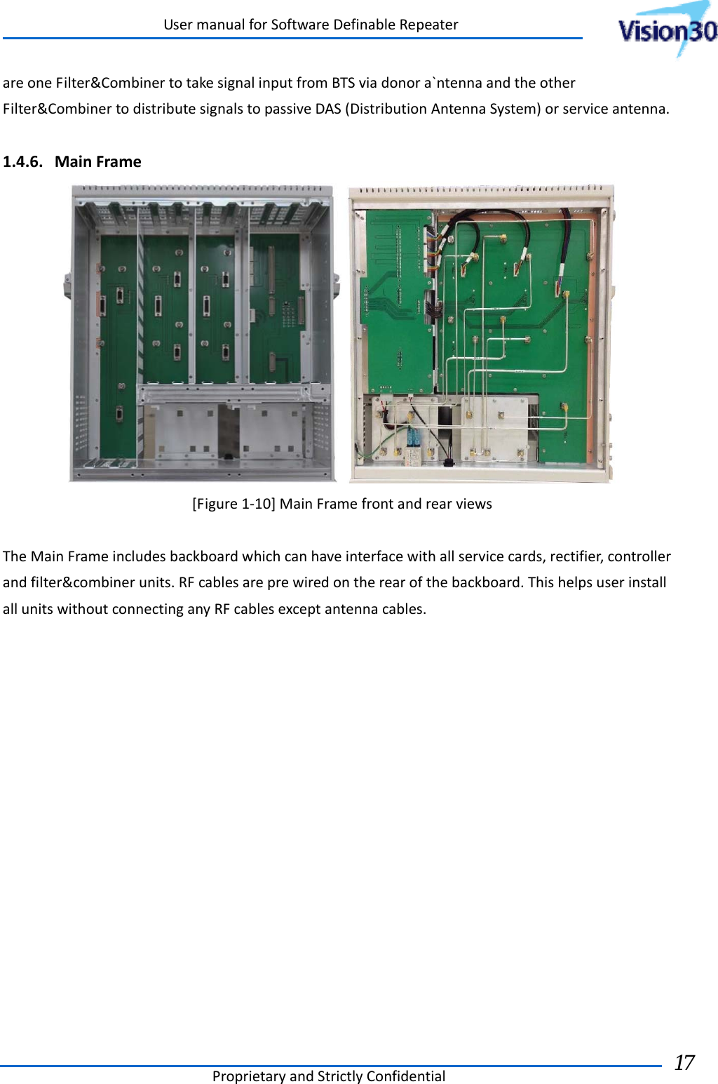 UsermanualforSoftwareDefinableRepeaterProprietaryandStrictlyConfidential17 areoneFilter&amp;CombinertotakesignalinputfromBTSviadonora`ntennaandtheotherFilter&amp;CombinertodistributesignalstopassiveDAS(DistributionAntennaSystem)orserviceantenna.1.4.6. MainFrame[Figure1‐10]MainFramefrontandrearviewsTheMainFrameincludesbackboardwhichcanhaveinterfacewithallservicecards,rectifier,controllerandfilter&amp;combinerunits.RFcablesareprewiredontherearofthebackboard.ThishelpsuserinstallallunitswithoutconnectinganyRFcablesexceptantennacables.