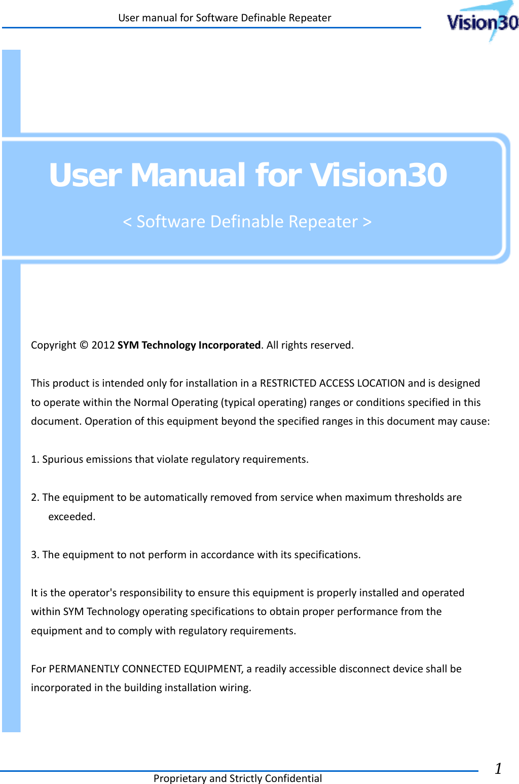 UsermanualforSoftwareDefinableRepeaterProprietaryandStrictlyConfidential1      User Manual for Vision30 &lt;SoftwareDefinableRepeater&gt;  Copyright©2012SYMTechnologyIncorporated.Allrightsreserved.ThisproductisintendedonlyforinstallationinaRESTRICTEDACCESSLOCATIONandisdesignedtooperatewithintheNormalOperating(typicaloperating)rangesorconditionsspecifiedinthisdocument.Operationofthisequipmentbeyondthespecifiedrangesinthisdocumentmaycause:1.Spuriousemissionsthatviolateregulatoryrequirements.2.Theequipmenttobeautomaticallyremovedfromservicewhenmaximumthresholdsareexceeded.3.Theequipmenttonotperforminaccordancewithitsspecifications.Itistheoperator&apos;sresponsibilitytoensurethisequipmentisproperlyinstalledandoperatedwithinSYMTechnologyoperatingspecificationstoobtainproperperformancefromtheequipmentandtocomplywithregulatoryrequirements.ForPERMANENTLYCONNECTEDEQUIPMENT,areadilyaccessibledisconnectdeviceshallbeincorporatedinthebuildinginstallationwiring. 