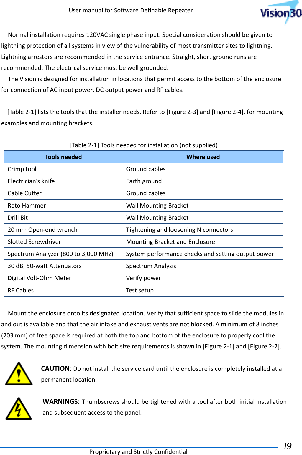UsermanualforSoftwareDefinableRepeaterProprietaryandStrictlyConfidential19 Normalinstallationrequires120VACsinglephaseinput.Specialconsiderationshouldbegiventolightningprotectionofallsystemsinviewofthevulnerabilityofmosttransmittersitestolightning.Lightningarrestorsarerecommendedintheserviceentrance.Straight,shortgroundrunsarerecommended.Theelectricalservicemustbewellgrounded.TheVisionisdesignedforinstallationinlocationsthatpermitaccesstothebottomoftheenclosureforconnectionofACinputpower,DCoutputpowerandRFcables.[Table2‐1]liststhetoolsthattheinstallerneeds.Referto[Figure2‐3]and[Figure2‐4],formountingexamplesandmountingbrackets.[Table2‐1]Toolsneededforinstallation(notsupplied)ToolsneededWhereusedCrimptoolGroundcablesElectrician’sknifeEarthgroundCableCutterGroundcablesRotoHammerWallMountingBracketDrillBitWallMountingBracket20mmOpen‐endwrenchTighteningandlooseningNconnectorsSlottedScrewdriverMountingBracketandEnclosureSpectrumAnalyzer(800to3,000MHz)Systemperformancechecksandsettingoutputpower30dB;50‐wattAttenuatorsSpectrumAnalysisDigitalVolt‐OhmMeterVerifypowerRFCablesTestsetupMounttheenclosureontoitsdesignatedlocation.Verifythatsufficientspacetoslidethemodulesinandoutisavailableandthattheairintakeandexhaustventsarenotblocked.Aminimumof8inches(203mm)offreespaceisrequiredatboththetopandbottomoftheenclosuretoproperlycoolthesystem.Themountingdimensionwithboltsizerequirementsisshownin[Figure2‐1]and[Figure2‐2].CAUTION:Donotinstalltheservicecarduntiltheenclosureiscompletelyinstalledatapermanentlocation.WARNINGS:Thumbscrewsshouldbetightenedwithatoolafterbothinitialinstallationandsubsequentaccesstothepanel. 