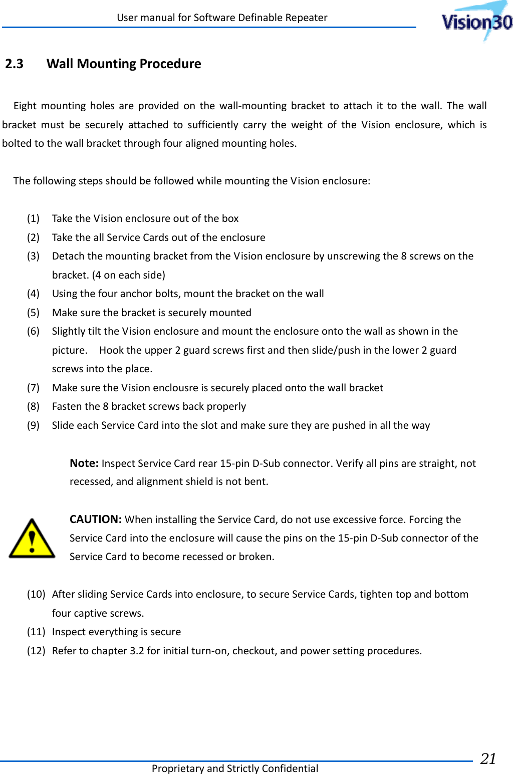 UsermanualforSoftwareDefinableRepeaterProprietaryandStrictlyConfidential21 2.3 WallMountingProcedureEightmountingholesareprovidedonthewall‐mountingbrackettoattachittothewall.ThewallbracketmustbesecurelyattachedtosufficientlycarrytheweightoftheVisionenclosure,whichisboltedtothewallbracketthroughfouralignedmountingholes.ThefollowingstepsshouldbefollowedwhilemountingtheVisionenclosure:(1) TaketheVisionenclosureoutofthebox(2) TaketheallServiceCardsoutoftheenclosure(3) DetachthemountingbracketfromtheVisionenclosurebyunscrewingthe8screwsonthebracket.(4oneachside)(4) Usingthefouranchorbolts,mountthebracketonthewall(5) Makesurethebracketissecurelymounted(6) SlightlytilttheVisionenclosureandmounttheenclosureontothewallasshowninthepicture.Hooktheupper2guardscrewsfirstandthenslide/pushinthelower2guardscrewsintotheplace.(7) MakesuretheVisionenclousreissecurelyplacedontothewallbracket(8) Fastenthe8bracketscrewsbackproperly(9) SlideeachServiceCardintotheslotandmakesuretheyarepushedinallthewayNote:InspectServiceCardrear15‐pinD‐Subconnector.Verifyallpinsarestraight,notrecessed,andalignmentshieldisnotbent.CAUTION:WheninstallingtheServiceCard,donotuseexcessiveforce.ForcingtheServiceCardintotheenclosurewillcausethepinsonthe15‐pinD‐SubconnectoroftheServiceCardtobecomerecessedorbroken.(10) AfterslidingServiceCardsintoenclosure,tosecureServiceCards,tightentopandbottomfourcaptivescrews.(11) Inspecteverythingissecure(12) Refertochapter3.2forinitialturn‐on,checkout,andpowersettingprocedures.