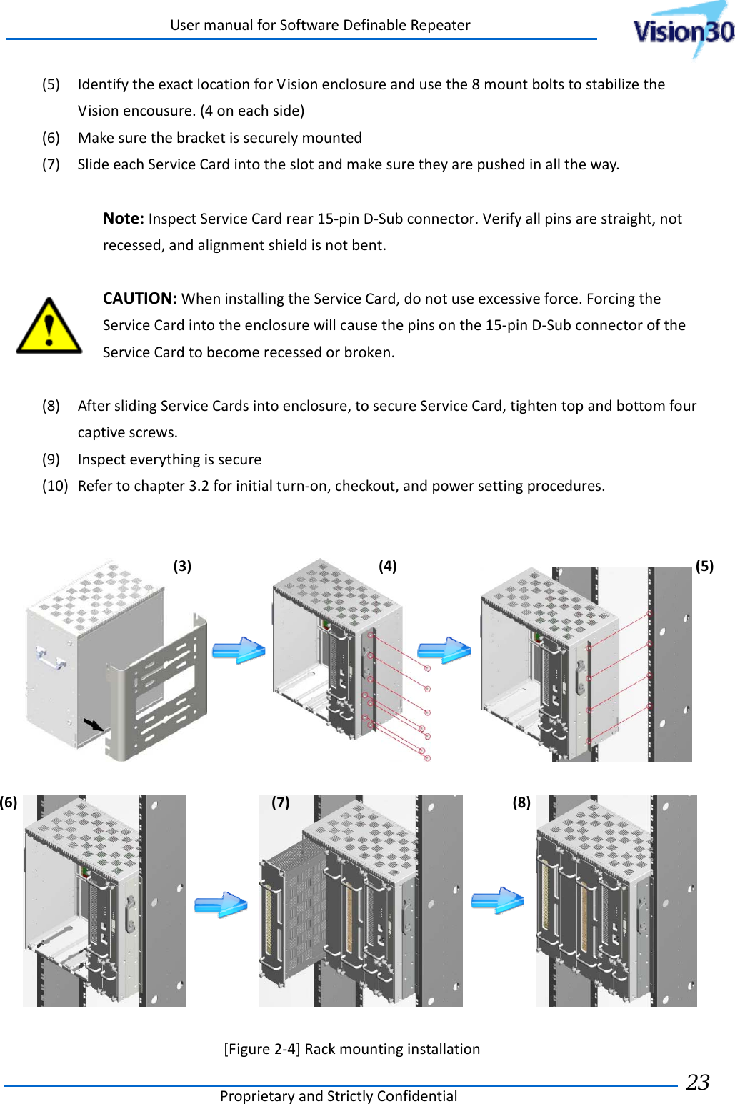 UsermanualforSoftwareDefinableRepeaterProprietaryandStrictlyConfidential23 (5) IdentifytheexactlocationforVisionenclosureandusethe8mountboltstostabilizetheVisionencousure.(4oneachside)(6) Makesurethebracketissecurelymounted(7) SlideeachServiceCardintotheslotandmakesuretheyarepushedinalltheway.Note:InspectServiceCardrear15‐pinD‐Subconnector.Verifyallpinsarestraight,notrecessed,andalignmentshieldisnotbent.CAUTION:WheninstallingtheServiceCard,donotuseexcessiveforce.ForcingtheServiceCardintotheenclosurewillcausethepinsonthe15‐pinD‐SubconnectoroftheServiceCardtobecomerecessedorbroken.(8) AfterslidingServiceCardsintoenclosure,tosecureServiceCard,tightentopandbottomfourcaptivescrews.(9) Inspecteverythingissecure(10) Refertochapter3.2forinitialturn‐on,checkout,andpowersettingprocedures.    [Figure2‐4]Rackmountinginstallation(3)(4)(5)(6)(7)(8)
