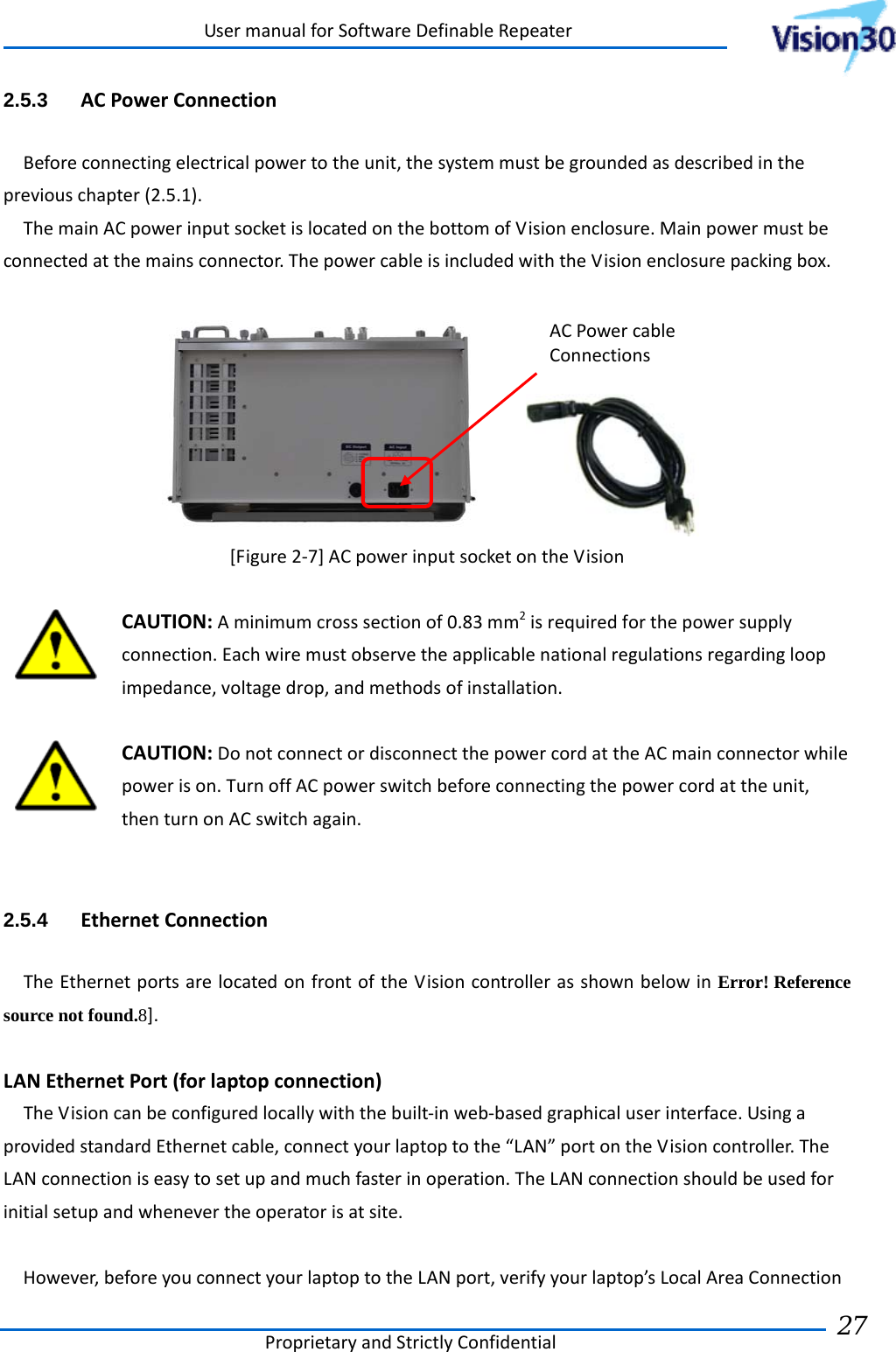 UsermanualforSoftwareDefinableRepeaterProprietaryandStrictlyConfidential27 2.5.3  ACPowerConnectionBeforeconnectingelectricalpowertotheunit,thesystemmustbegroundedasdescribedinthepreviouschapter(2.5.1).ThemainACpowerinputsocketislocatedonthebottomofVisionenclosure.Mainpowermustbeconnectedatthemainsconnector.ThepowercableisincludedwiththeVisionenclosurepackingbox. [Figure2‐7]ACpowerinputsocketontheVisionCAUTION:Aminimumcrosssectionof0.83mm2isrequiredforthepowersupplyconnection.Eachwiremustobservetheapplicablenationalregulationsregardingloopimpedance,voltagedrop,andmethodsofinstallation.CAUTION:DonotconnectordisconnectthepowercordattheACmainconnectorwhilepowerison.TurnoffACpowerswitchbeforeconnectingthepowercordattheunit,thenturnonACswitchagain.2.5.4  EthernetConnectionTheEthernetportsarelocatedonfrontoftheVisioncontrollerasshownbelowinError! Reference source not found.8].LANEthernetPort(forlaptopconnection)TheVisioncanbeconfiguredlocallywiththebuilt‐inweb‐basedgraphicaluserinterface.UsingaprovidedstandardEthernetcable,connectyourlaptoptothe“LAN”portontheVisioncontroller.TheLANconnectioniseasytosetupandmuchfasterinoperation.TheLANconnectionshouldbeusedforinitialsetupandwhenevertheoperatorisatsite.However,beforeyouconnectyourlaptoptotheLANport,verifyyourlaptop’sLocalAreaConnectionACPowercableConnections