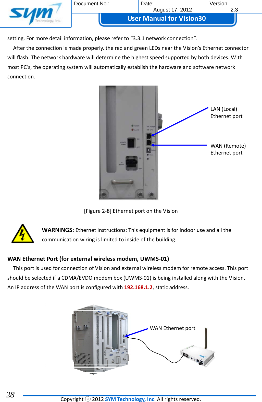  Document No.:  Date: August 17, 2012  Version: 2.3 UserManual forVision30  Copyrightⓒ2012SYMTechnology,Inc.Allrightsreserved. 28 setting.Formoredetailinformation,pleasereferto“3.3.1networkconnection”.Aftertheconnectionismadeproperly,theredandgreenLEDsneartheVision’sEthernetconnectorwillflash.Thenetworkhardwarewilldeterminethehighestspeedsupportedbybothdevices.WithmostPC’s,theoperatingsystemwillautomaticallyestablishthehardwareandsoftwarenetworkconnection.[Figure2‐8]EthernetportontheVisionWARNINGS:EthernetInstructions:Thisequipmentisforindooruseandallthecommunicationwiringislimitedtoinsideofthebuilding.WANEthernetPort(forexternalwirelessmodem,UWMS‐01)ThisportisusedforconnectionofVisionandexternalwirelessmodemforremoteaccess.ThisportshouldbeselectedifaCDMA/EVDOmodembox(UWMS‐01)isbeinginstalledalongwiththeVision.AnIPaddressoftheWANportisconfiguredwith192.168.1.2,staticaddress.LAN(Local)EthernetportWAN(Remote)EthernetportWAN Ethernetport