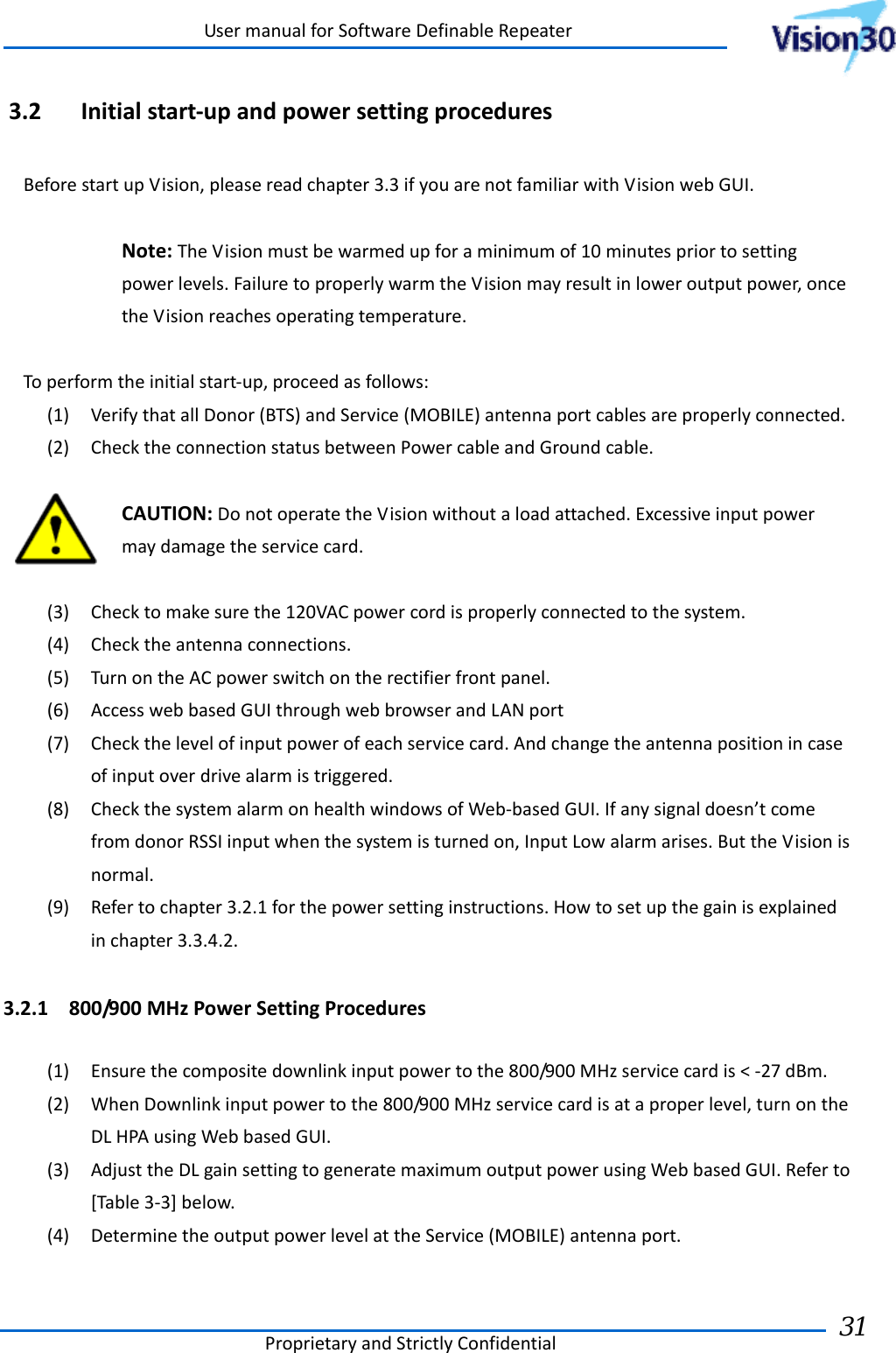 UsermanualforSoftwareDefinableRepeaterProprietaryandStrictlyConfidential31 3.2 Initialstart‐upandpowersettingproceduresBeforestartupVision,pleasereadchapter3.3ifyouarenotfamiliarwithVisionwebGUI.Note:TheVisionmustbewarmedupforaminimumof10minutespriortosettingpowerlevels.FailuretoproperlywarmtheVisionmayresultinloweroutputpower,oncetheVisionreachesoperatingtemperature.Toperformtheinitialstart‐up,proceedasfollows:(1) VerifythatallDonor(BTS)andService(MOBILE)antennaportcablesareproperlyconnected.(2) ChecktheconnectionstatusbetweenPowercableandGroundcable.CAUTION:DonotoperatetheVisionwithoutaloadattached.Excessiveinputpowermaydamagetheservicecard.(3) Checktomakesurethe120VACpowercordisproperlyconnectedtothesystem.(4) Checktheantennaconnections.(5) TurnontheACpowerswitchontherectifierfrontpanel.(6) AccesswebbasedGUIthroughwebbrowserandLANport(7) Checkthelevelofinputpowerofeachservicecard.Andchangetheantennapositionincaseofinputoverdrivealarmistriggered.(8) CheckthesystemalarmonhealthwindowsofWeb‐basedGUI.Ifanysignaldoesn’tcomefromdonorRSSIinputwhenthesystemisturnedon,InputLowalarmarises.ButtheVisionisnormal.(9) Refertochapter3.2.1forthepowersettinginstructions.Howtosetupthegainisexplainedinchapter3.3.4.2.3.2.1 800/900MHzPowerSettingProcedures(1) Ensurethecompositedownlinkinputpowertothe800/900MHzservicecardis&lt;‐27dBm.(2) WhenDownlinkinputpowertothe800/900MHzservicecardisataproperlevel,turnontheDLHPAusingWebbasedGUI.(3) AdjusttheDLgainsettingtogeneratemaximumoutputpowerusingWebbasedGUI.Referto[Table3‐3]below.(4) DeterminetheoutputpowerlevelattheService(MOBILE)antennaport.