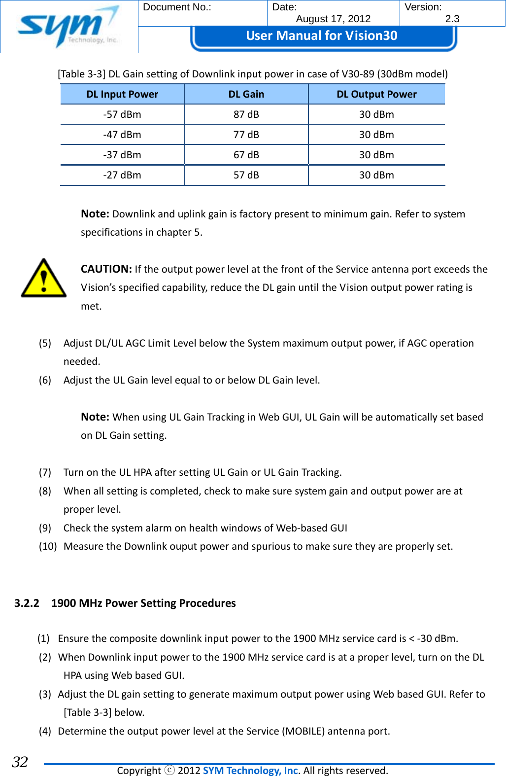  Document No.:  Date: August 17, 2012  Version: 2.3 UserManual forVision30  Copyrightⓒ2012SYMTechnology,Inc.Allrightsreserved. 32 [Table3‐3]DLGainsettingofDownlinkinputpowerincaseofV30‐89(30dBmmodel)DLInputPowerDLGainDLOutputPower‐57dBm87dB30dBm‐47dBm77dB30dBm‐37dBm67dB30dBm‐27dBm57dB30dBmNote:Downlinkanduplinkgainisfactorypresenttominimumgain.Refertosystemspecificationsinchapter5.CAUTION:IftheoutputpowerlevelatthefrontoftheServiceantennaportexceedstheVision’sspecifiedcapability,reducetheDLgainuntiltheVisionoutputpowerratingismet.(5) AdjustDL/ULAGCLimitLevelbelowtheSystemmaximumoutputpower,ifAGCoperationneeded.(6) AdjusttheULGainlevelequaltoorbelowDLGainlevel.Note:WhenusingULGainTrackinginWebGUI,ULGainwillbeautomaticallysetbasedonDLGainsetting.(7) TurnontheULHPAaftersettingULGainorULGainTracking.(8) Whenallsettingiscompleted,checktomakesuresystemgainandoutputpowerareatproperlevel.(9) CheckthesystemalarmonhealthwindowsofWeb‐basedGUI(10) MeasuretheDownlinkouputpowerandspurioustomakesuretheyareproperlyset.3.2.2 1900MHzPowerSettingProcedures(1) Ensurethecompositedownlinkinputpowertothe1900MHzservicecardis&lt;‐30dBm.(2) WhenDownlinkinputpowertothe1900MHzservicecardisataproperlevel,turnontheDLHPAusingWebbasedGUI.(3) AdjusttheDLgainsettingtogeneratemaximumoutputpowerusingWebbasedGUI.Referto[Table3‐3]below.(4) DeterminetheoutputpowerlevelattheService(MOBILE)antennaport.