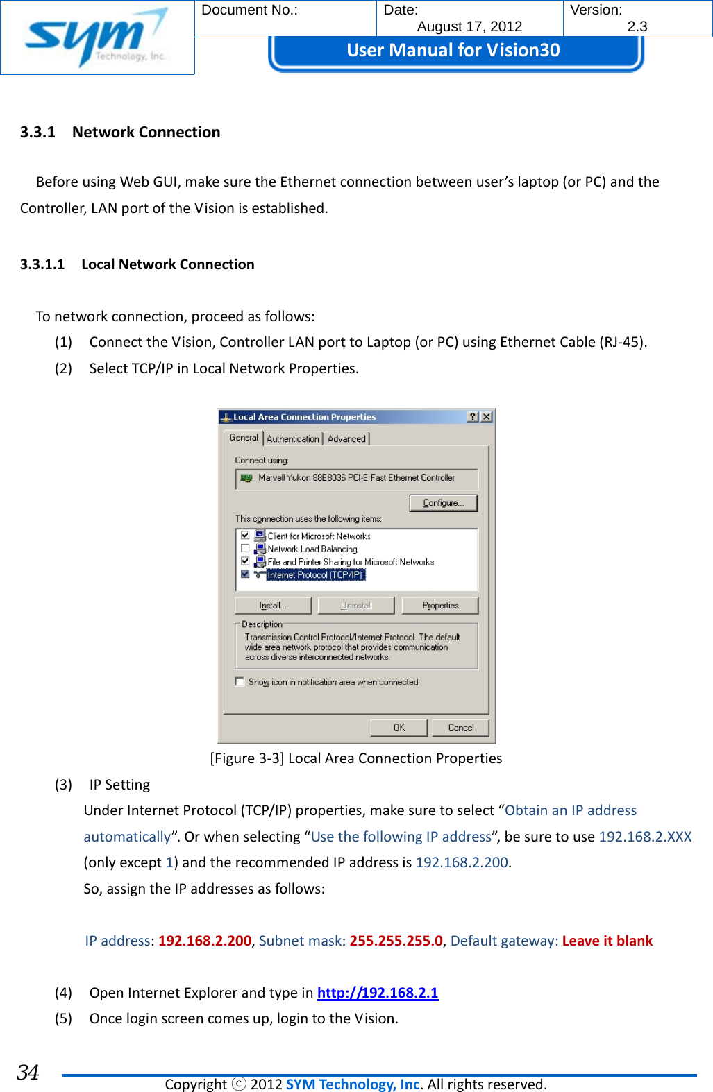  Document No.:  Date: August 17, 2012  Version: 2.3 UserManual forVision30  Copyrightⓒ2012SYMTechnology,Inc.Allrightsreserved. 34 3.3.1 NetworkConnectionBeforeusingWebGUI,makesuretheEthernetconnectionbetweenuser’slaptop(orPC)andtheController,LANportoftheVisionisestablished.3.3.1.1 LocalNetworkConnectionTonetworkconnection,proceedasfollows:(1) ConnecttheVision,ControllerLANporttoLaptop(orPC)usingEthernetCable(RJ‐45).(2) SelectTCP/IPinLocalNetworkProperties.[Figure3‐3]LocalAreaConnectionProperties(3) IPSettingUnderInternetProtocol(TCP/IP)properties,makesuretoselect“ObtainanIPaddressautomatically”. Orwhenselecting“UsethefollowingIPaddress”,besuretouse192.168.2.XXX(onlyexcept1)andtherecommendedIPaddressis192.168.2.200.So,assigntheIPaddressesasfollows:IPaddress:192.168.2.200,Subnetmask:255.255.255.0,Defaultgateway:Leaveitblank(4) OpenInternetExplorerandtypeinhttp://192.168.2.1(5) Onceloginscreencomesup,logintotheVision.