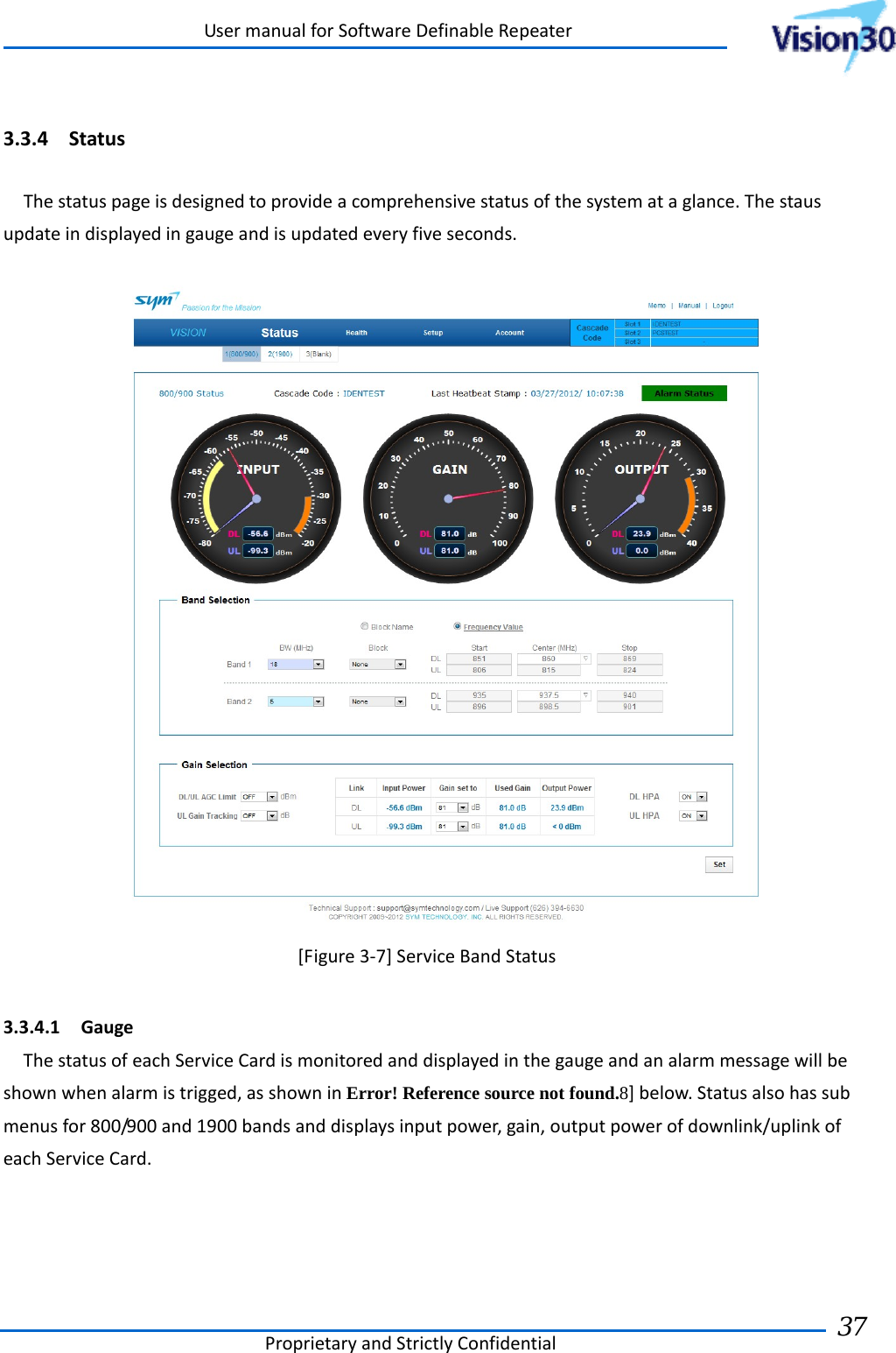 UsermanualforSoftwareDefinableRepeaterProprietaryandStrictlyConfidential37 3.3.4 StatusThestatuspageisdesignedtoprovideacomprehensivestatusofthesystemataglance.Thestausupdateindisplayedingaugeandisupdatedeveryfiveseconds.[Figure3‐7]ServiceBandStatus3.3.4.1 GaugeThestatusofeachServiceCardismonitoredanddisplayedinthegaugeandanalarmmessagewillbeshownwhenalarmistrigged,asshowninError! Reference source not found.8]below.Statusalsohassubmenusfor800/900and1900bandsanddisplaysinputpower,gain,outputpowerofdownlink/uplinkofeachServiceCard. 