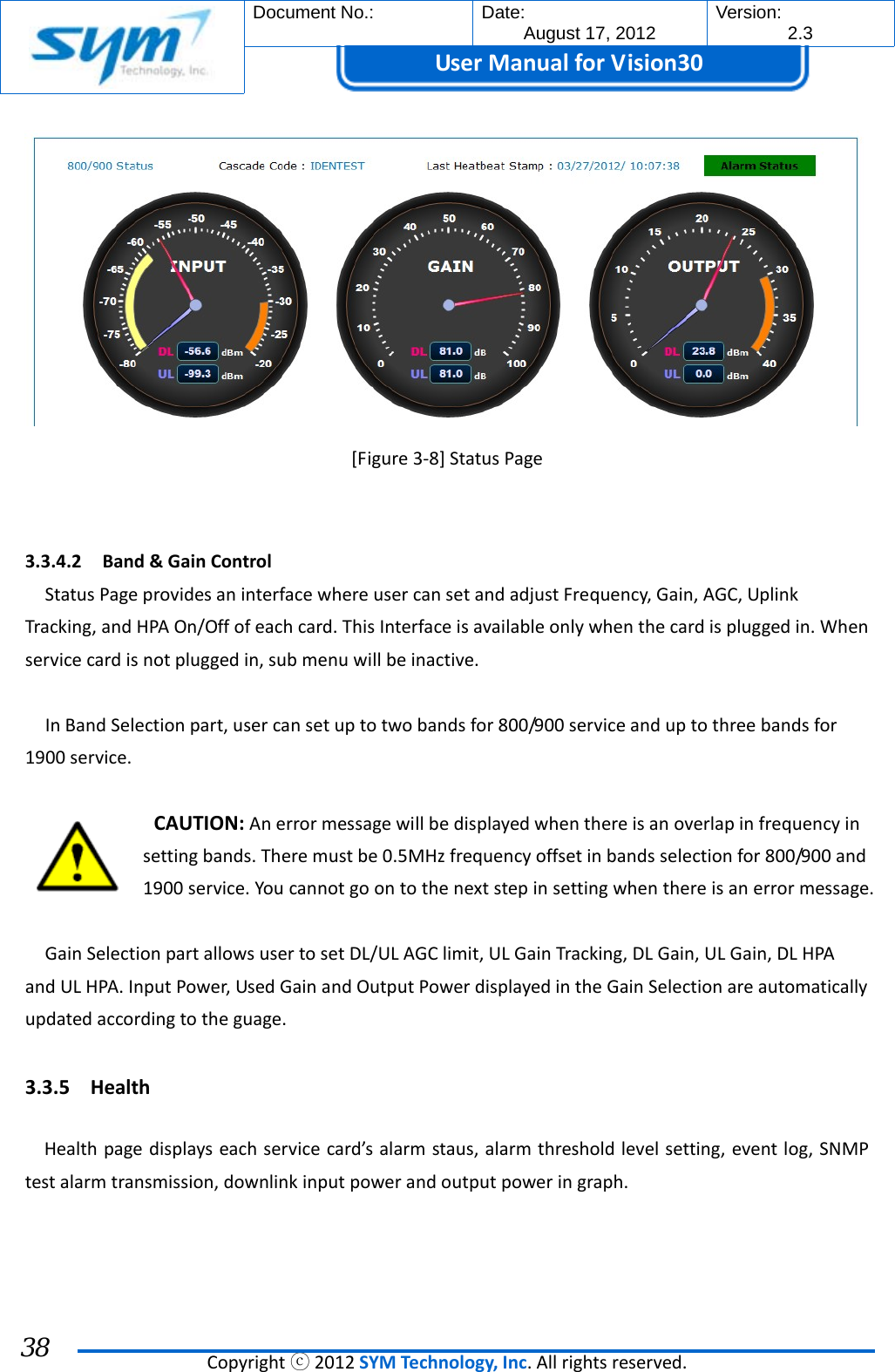  Document No.:  Date: August 17, 2012  Version: 2.3 UserManual forVision30  Copyrightⓒ2012SYMTechnology,Inc.Allrightsreserved. 38 [Figure3‐8]StatusPage  3.3.4.2 Band&amp;GainControlStatusPageprovidesaninterfacewhereusercansetandadjustFrequency,Gain,AGC,UplinkTracking,andHPAOn/Offofeachcard.ThisInterfaceisavailableonlywhenthecardispluggedin.Whenservicecardisnotpluggedin,submenuwillbeinactive.InBandSelectionpart,usercansetuptotwobandsfor800/900serviceanduptothreebandsfor1900service.CAUTION:Anerrormessagewillbedisplayedwhenthereisanoverlapinfrequencyinsettingbands.Theremustbe0.5MHzfrequencyoffsetinbandsselectionfor800/900and1900service.Youcannotgoontothenextstepinsettingwhenthereisanerrormessage.GainSelectionpartallowsusertosetDL/ULAGClimit,ULGainTracking,DLGain,ULGain,DLHPAandULHPA.InputPower,UsedGainandOutputPowerdisplayedintheGainSelectionareautomaticallyupdatedaccordingtotheguage.3.3.5 HealthHealthpagedisplayseachservicecard’salarmstaus,alarmthresholdlevelsetting,eventlog,SNMPtestalarmtransmission,downlinkinputpowerandoutputpoweringraph.
