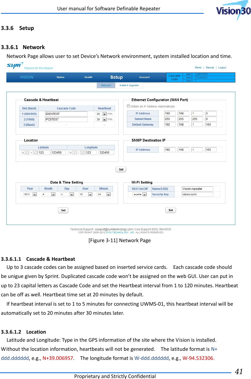 UsermanualforSoftwareDefinableRepeaterProprietaryandStrictlyConfidential41 3.3.6 Setup 3.3.6.1 NetworkNetworkPageallowsusertosetDevice’sNetworkenvironment,systeminstalledlocationandtime.[Figure3‐11]NetworkPage 3.3.6.1.1 Cascade&amp;HeartbeatUpto3cascadecodescanbeassignedbasedoninsertedservicecards.EachcascadecodeshouldbeuniguegivenbySprint.Duplicatedcascadecodewon’tbeassignedonthewebGUI.Usercanputinupto23capitallettersasCascadeCodeandsettheHeartbeatintervalfrom1to120minutes.Heartbeatcanbeoffaswell.Heartbeattimesetat20minutesbydefault.Ifheartbeatintervalissetto1to5minutesforconnectingUWMS‐01,thisheartbeatintervalwillbeautomaticallysetto20minutesafter30minuteslater.3.3.6.1.2 LocationLatitudeandLongitude:TypeintheGPSinformationofthesitewheretheVisionisinstalled.Withoutthelocationinformation,heartbeatswillnotbegenerated.ThelatitudeformatisN+ddd.dddddd,e.g.,N+39.006957.ThelongitudeformatisW‐ddd.dddddd,e.g.,W‐94.532306.