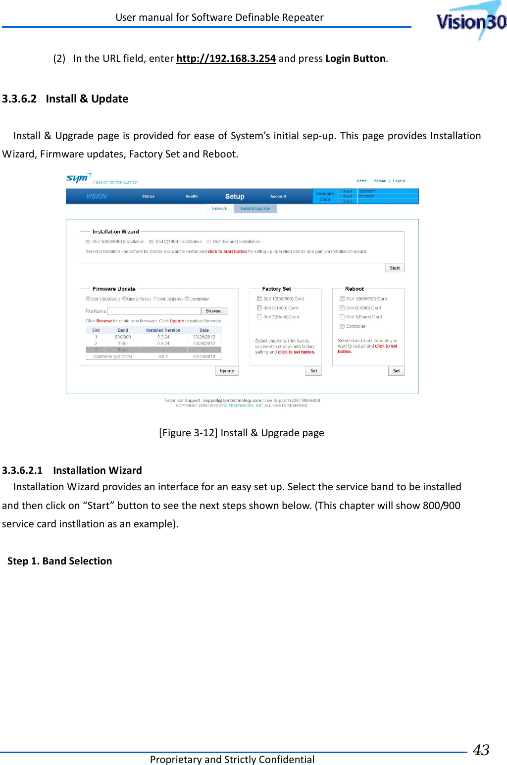 UsermanualforSoftwareDefinableRepeaterProprietaryandStrictlyConfidential43 (2) IntheURLfield,enterhttp://192.168.3.254andpressLoginButton.3.3.6.2 Install&amp;UpdateInstall&amp;UpgradepageisprovidedforeaseofSystem’sinitialsep‐up.ThispageprovidesInstallationWizard,Firmwareupdates,FactorySetandReboot.[Figure3‐12]Install&amp;Upgradepage3.3.6.2.1 InstallationWizardInstallationWizardprovidesaninterfaceforaneasysetup.Selecttheservicebandtobeinstalledandthenclickon“Start”buttontoseethenextstepsshownbelow.(Thischapterwillshow800/900servicecardinstllationasanexample).Step1.BandSelection