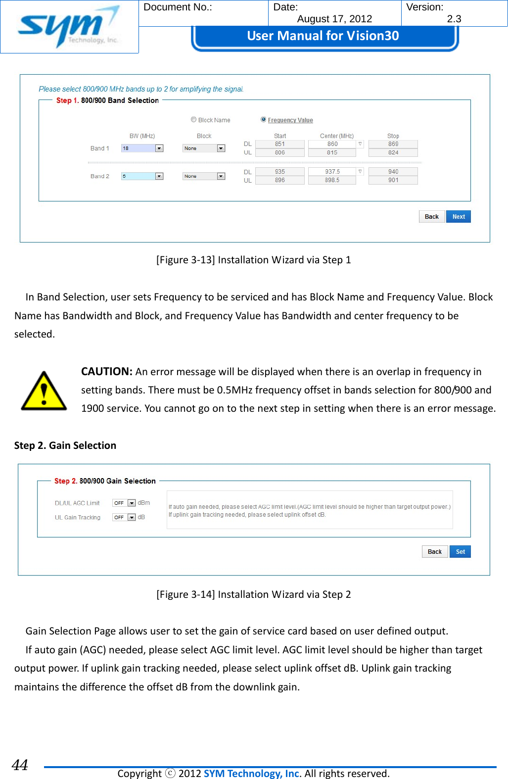  Document No.:  Date: August 17, 2012  Version: 2.3 UserManual forVision30  Copyrightⓒ2012SYMTechnology,Inc.Allrightsreserved. 44 [Figure3‐13]InstallationWizardviaStep1InBandSelection,usersetsFrequencytobeservicedandhasBlockNameandFrequencyValue.BlockNamehasBandwidthandBlock,andFrequencyValuehasBandwidthandcenterfrequencytobeselected.CAUTION:Anerrormessagewillbedisplayedwhenthereisanoverlapinfrequencyinsettingbands.Theremustbe0.5MHzfrequencyoffsetinbandsselectionfor800/900and1900service.Youcannotgoontothenextstepinsettingwhenthereisanerrormessage.Step2.GainSelection[Figure3‐14]InstallationWizardviaStep2GainSelectionPageallowsusertosetthegainofservicecardbasedonuserdefinedoutput.Ifautogain(AGC)needed,pleaseselectAGClimitlevel.AGClimitlevelshouldbehigherthantargetoutputpower.Ifuplinkgaintrackingneeded,pleaseselectuplinkoffsetdB.UplinkgaintrackingmaintainsthedifferencetheoffsetdBfromthedownlinkgain.