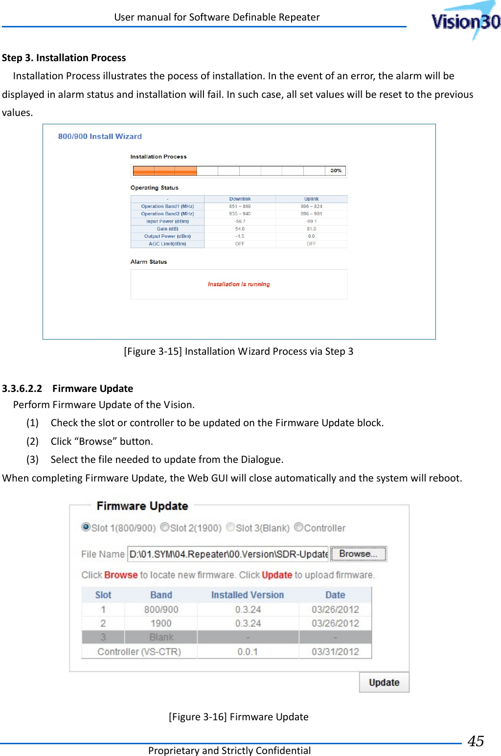 UsermanualforSoftwareDefinableRepeaterProprietaryandStrictlyConfidential45 Step3.InstallationProcessInstallationProcessillustratesthepocessofinstallation.Intheeventofanerror,thealarmwillbedisplayedinalarmstatusandinstallationwillfail.Insuchcase,allsetvalueswillberesettothepreviousvalues.[Figure3‐15]InstallationWizardProcessviaStep33.3.6.2.2 FirmwareUpdatePerformFirmwareUpdateoftheVision.(1) ChecktheslotorcontrollertobeupdatedontheFirmwareUpdateblock.(2) Click“Browse”button.(3) SelectthefileneededtoupdatefromtheDialogue.WhencompletingFirmwareUpdate,theWebGUIwillcloseautomaticallyandthesystemwillreboot.[Figure3‐16]FirmwareUpdate