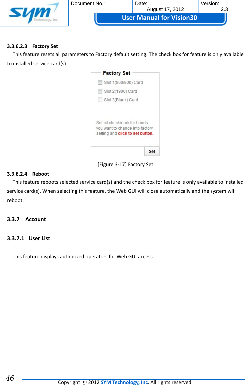  Document No.:  Date: August 17, 2012  Version: 2.3 UserManual forVision30  Copyrightⓒ2012SYMTechnology,Inc.Allrightsreserved. 46 3.3.6.2.3 FactorySetThisfeatureresetsallparameterstoFactorydefaultsetting.Thecheckboxforfeatureisonlyavailabletoinstalledservicecard(s).[Figure3‐17]FactorySet3.3.6.2.4 RebootThisfeaturerebootsselectedservicecard(s)andthecheckboxforfeatureisonlyavailabletoinstalledservicecard(s).Whenselectingthisfeature,theWebGUIwillcloseautomaticallyandthesystemwillreboot.3.3.7 Account 3.3.7.1 UserListThisfeaturedisplaysauthorizedoperatorsforWebGUIaccess.