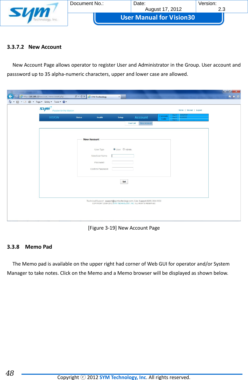  Document No.:  Date: August 17, 2012  Version: 2.3 UserManual forVision30  Copyrightⓒ2012SYMTechnology,Inc.Allrightsreserved. 48 3.3.7.2 NewAccountNewAccountPageallowsoperatortoregisterUserandAdministratorintheGroup.Useraccountandpassswordupto35alpha‐numericcharacters,upperandlowercaseareallowed.[Figure3‐19]NewAccountPage3.3.8 MemoPadTheMemopadisavailableontheupperrighthadcornerofWebGUIforoperatorand/orSystemManagertotakenotes.ClickontheMemoandaMemobrowserwillbedisplayedasshownbelow.