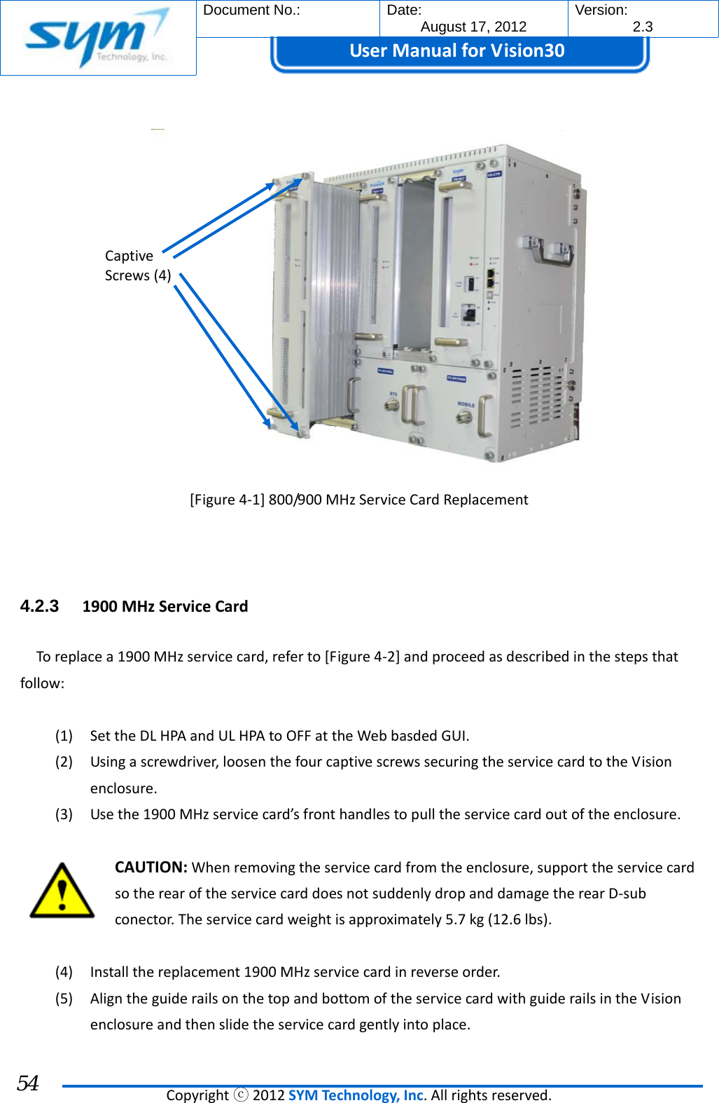  Document No.:  Date: August 17, 2012  Version: 2.3 UserManual forVision30  Copyrightⓒ2012SYMTechnology,Inc.Allrightsreserved. 54 [Figure4‐1]800/900MHzServiceCardReplacement4.2.3  1900MHzServiceCardToreplacea1900MHzservicecard,referto[Figure4‐2]andproceedasdescribedinthestepsthatfollow:(1) SettheDLHPAandULHPAtoOFFattheWebbasdedGUI.(2) Usingascrewdriver,loosenthefourcaptivescrewssecuringtheservicecardtotheVisionenclosure.(3) Usethe1900MHzservicecard’sfronthandlestopulltheservicecardoutoftheenclosure.CAUTION:Whenremovingtheservicecardfromtheenclosure,supporttheservicecardsotherearoftheservicecarddoesnotsuddenlydropanddamagetherearD‐subconector.Theservicecardweightisapproximately5.7kg(12.6lbs).(4) Installthereplacement1900MHzservicecardinreverseorder.(5) AligntheguiderailsonthetopandbottomoftheservicecardwithguiderailsintheVisionenclosureandthenslidetheservicecardgentlyintoplace.CaptiveScrews(4)