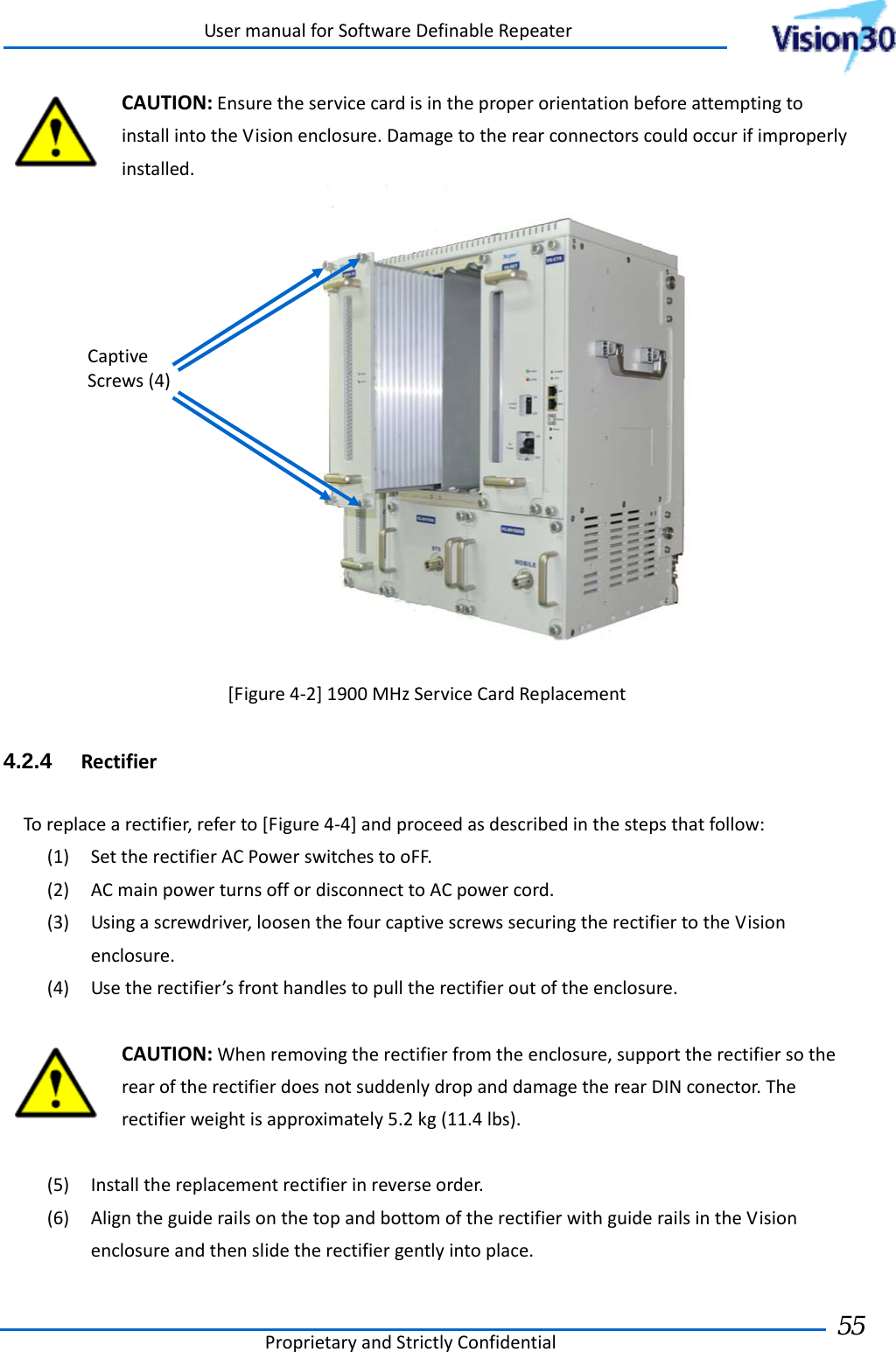 UsermanualforSoftwareDefinableRepeaterProprietaryandStrictlyConfidential55 CAUTION:EnsuretheservicecardisintheproperorientationbeforeattemptingtoinstallintotheVisionenclosure.Damagetotherearconnectorscouldoccurifimproperlyinstalled.[Figure4‐2]1900MHzServiceCardReplacement4.2.4  RectifierToreplacearectifier,referto[Figure4‐4]andproceedasdescribedinthestepsthatfollow:(1) SettherectifierACPowerswitchestooFF.(2) ACmainpowerturnsoffordisconnecttoACpowercord.(3) Usingascrewdriver,loosenthefourcaptivescrewssecuringtherectifiertotheVisionenclosure.(4) Usetherectifier’sfronthandlestopulltherectifieroutoftheenclosure.CAUTION:Whenremovingtherectifierfromtheenclosure,supporttherectifiersotherearoftherectifierdoesnotsuddenlydropanddamagetherearDINconector.Therectifierweightisapproximately5.2kg(11.4lbs).(5) Installthereplacementrectifierinreverseorder.(6) AligntheguiderailsonthetopandbottomoftherectifierwithguiderailsintheVisionenclosureandthenslidetherectifiergentlyintoplace.CaptiveScrews(4)