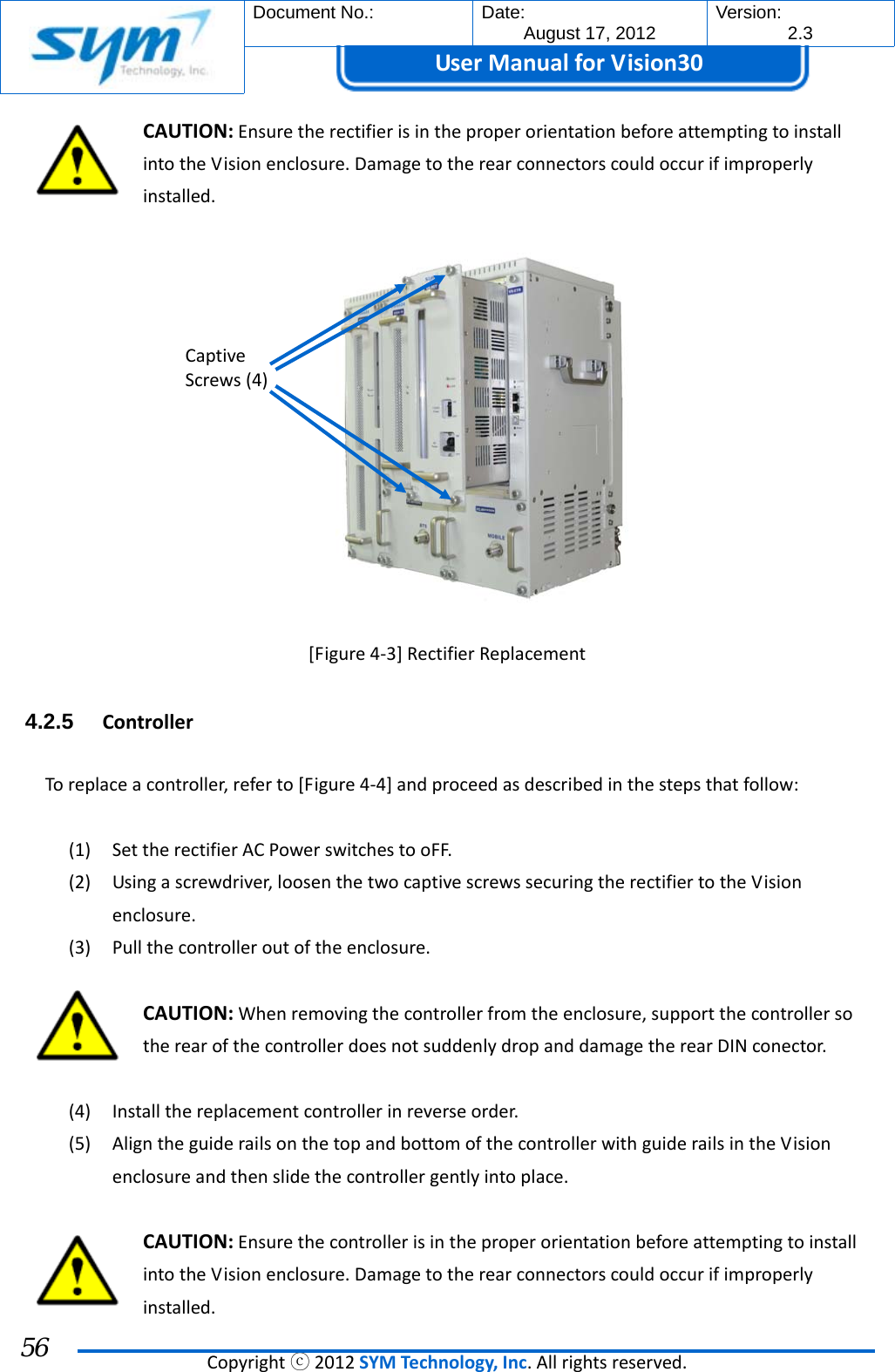  Document No.:  Date: August 17, 2012  Version: 2.3 UserManual forVision30  Copyrightⓒ2012SYMTechnology,Inc.Allrightsreserved. 56 CAUTION:EnsuretherectifierisintheproperorientationbeforeattemptingtoinstallintotheVisionenclosure.Damagetotherearconnectorscouldoccurifimproperlyinstalled.[Figure4‐3]RectifierReplacement4.2.5  ControllerToreplaceacontroller,referto[Figure4‐4]andproceedasdescribedinthestepsthatfollow:(1) SettherectifierACPowerswitchestooFF.(2) Usingascrewdriver,loosenthetwocaptivescrewssecuringtherectifiertotheVisionenclosure.(3) Pullthecontrolleroutoftheenclosure.CAUTION:Whenremovingthecontrollerfromtheenclosure,supportthecontrollersotherearofthecontrollerdoesnotsuddenlydropanddamagetherearDINconector.(4) Installthereplacementcontrollerinreverseorder.(5) AligntheguiderailsonthetopandbottomofthecontrollerwithguiderailsintheVisionenclosureandthenslidethecontrollergentlyintoplace.CAUTION:EnsurethecontrollerisintheproperorientationbeforeattemptingtoinstallintotheVisionenclosure.Damagetotherearconnectorscouldoccurifimproperlyinstalled.CaptiveScrews(4)
