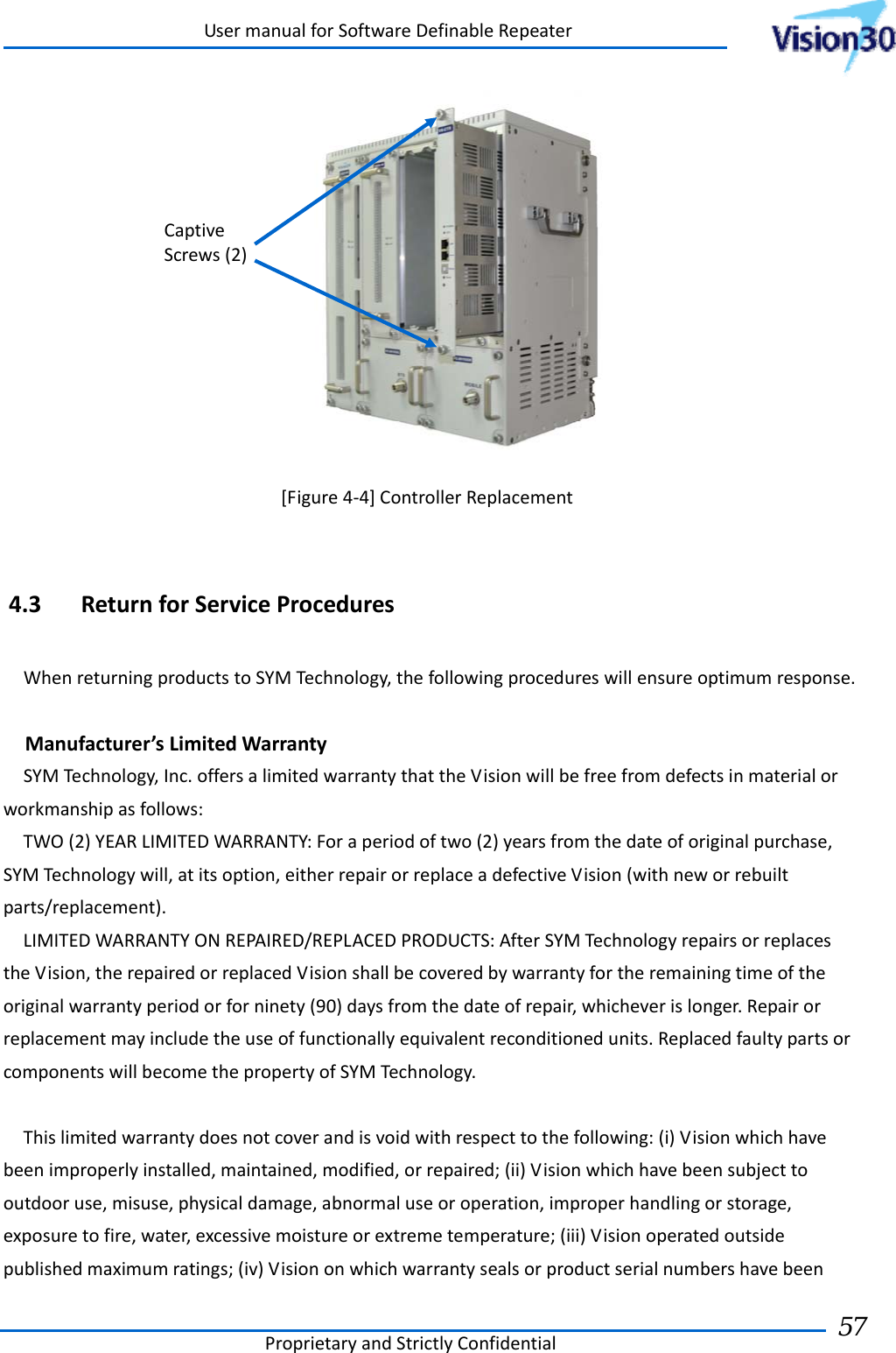 UsermanualforSoftwareDefinableRepeaterProprietaryandStrictlyConfidential57  [Figure4‐4]ControllerReplacement4.3 ReturnforServiceProceduresWhenreturningproductstoSYMTechnology,thefollowingprocedureswillensureoptimumresponse.Manufacturer’sLimitedWarrantySYMTechnology,Inc.offersalimitedwarrantythattheVisionwillbefreefromdefectsinmaterialorworkmanshipasfollows:TWO(2)YEARLIMITEDWARRANTY:Foraperiodoftwo(2)yearsfromthedateoforiginalpurchase,SYMTechnologywill,atitsoption,eitherrepairorreplaceadefectiveVision(withneworrebuiltparts/replacement).LIMITEDWARRANTYONREPAIRED/REPLACEDPRODUCTS:AfterSYMTechnologyrepairsorreplacestheVision,therepairedorreplacedVisionshallbecoveredbywarrantyfortheremainingtimeoftheoriginalwarrantyperiodorforninety(90)daysfromthedateofrepair,whicheverislonger.Repairorreplacementmayincludetheuseoffunctionallyequivalentreconditionedunits.ReplacedfaultypartsorcomponentswillbecomethepropertyofSYMTechnology.Thislimitedwarrantydoesnotcoverandisvoidwithrespecttothefollowing:(i)Visionwhichhavebeenimproperlyinstalled,maintained,modified,orrepaired;(ii)Visionwhichhavebeensubjecttooutdooruse,misuse,physicaldamage,abnormaluseoroperation,improperhandlingorstorage,exposuretofire,water,excessivemoistureorextremetemperature;(iii)Visionoperatedoutsidepublishedmaximumratings;(iv)VisiononwhichwarrantysealsorproductserialnumbershavebeenCaptiveScrews(2)