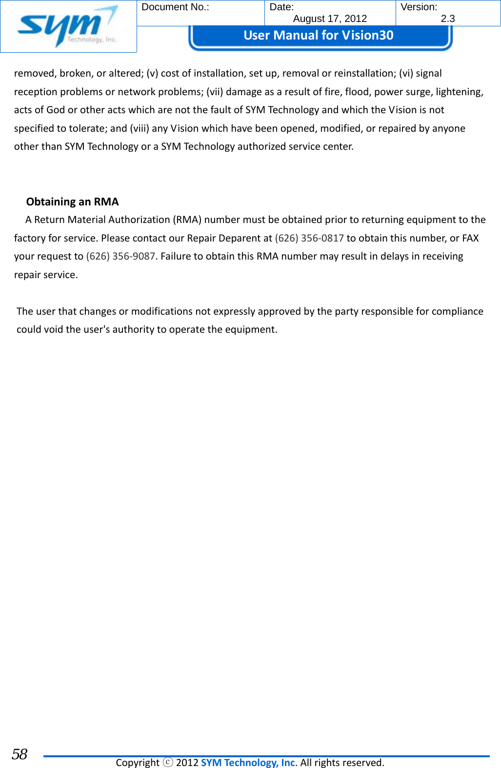  Document No.:  Date: August 17, 2012  Version: 2.3 UserManual forVision30  Copyrightⓒ2012SYMTechnology,Inc.Allrightsreserved. 58 removed,broken,oraltered;(v)costofinstallation,setup,removalorreinstallation;(vi)signalreceptionproblemsornetworkproblems;(vii)damageasaresultoffire,flood,powersurge,lightening,actsofGodorotheractswhicharenotthefaultofSYMTechnologyandwhichtheVisionisnotspecifiedtotolerate;and(viii)anyVisionwhichhavebeenopened,modified,orrepairedbyanyoneotherthanSYMTechnologyoraSYMTechnologyauthorizedservicecenter.ObtaininganRMAAReturnMaterialAuthorization(RMA)numbermustbeobtainedpriortoreturningequipmenttothefactoryforservice.PleasecontactourRepairDeparentat(626)356‐0817toobtainthisnumber,orFAXyourrequestto(626)356‐9087.FailuretoobtainthisRMAnumbermayresultindelaysinreceivingrepairservice.The user that changes or modifications not expressly approved by the party responsible for compliance  could void the user&apos;s authority to operate the equipment.