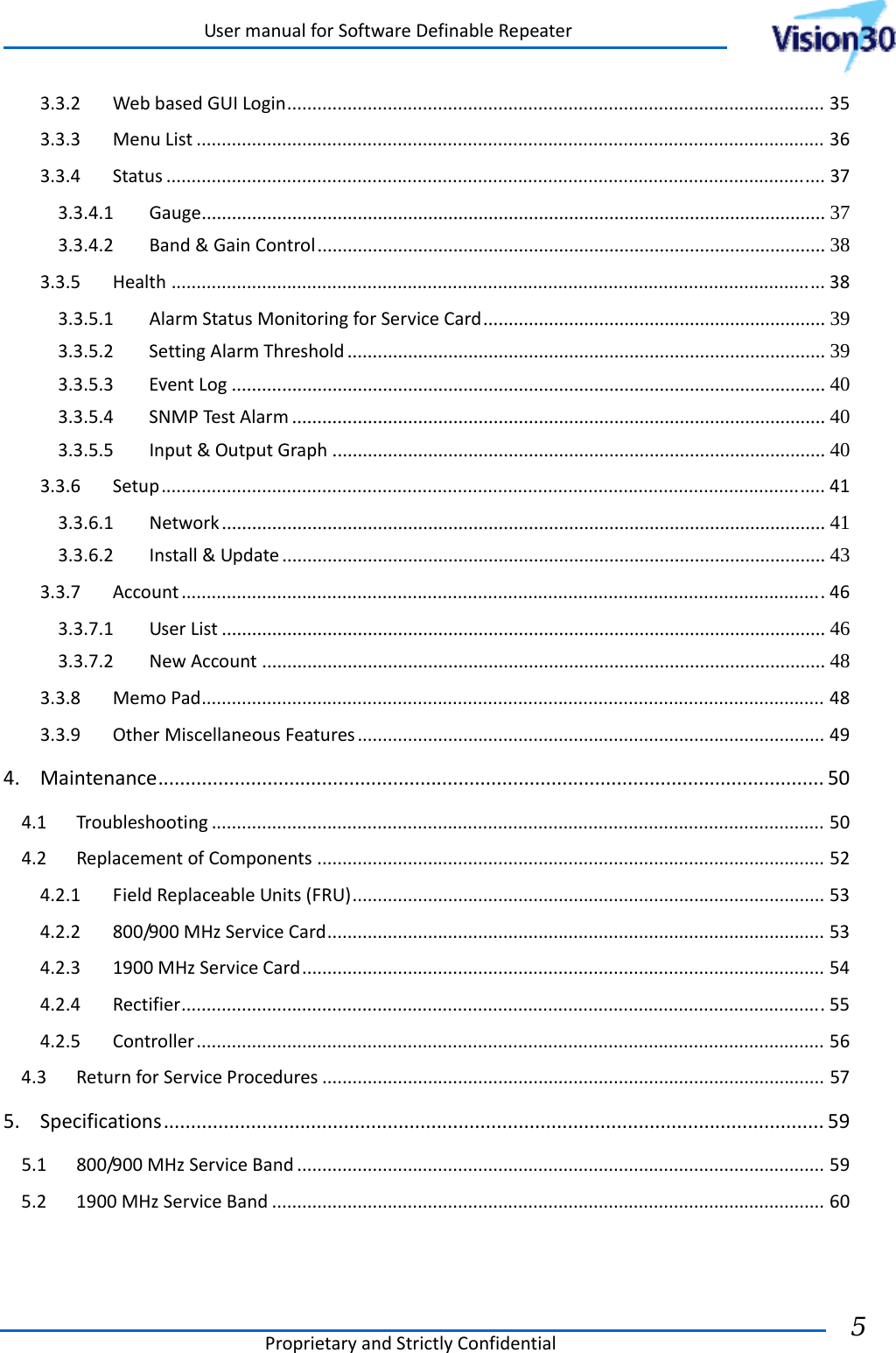 UsermanualforSoftwareDefinableRepeaterProprietaryandStrictlyConfidential5 3.3.2WebbasedGUILogin...........................................................................................................353.3.3MenuList.............................................................................................................................363.3.4Status...................................................................................................................................373.3.4.1Gauge ............................................................................................................................  373.3.4.2Band&amp;GainControl ..................................................................................................... 383.3.5Health..................................................................................................................................383.3.5.1AlarmStatusMonitoringforServiceCard .................................................................... 393.3.5.2SettingAlarmThreshold ............................................................................................... 393.3.5.3EventLog ...................................................................................................................... 403.3.5.4SNMPTestAlarm .......................................................................................................... 403.3.5.5Input&amp;OutputGraph .................................................................................................. 403.3.6Setup....................................................................................................................................413.3.6.1Network ........................................................................................................................  413.3.6.2Install&amp;Update ............................................................................................................  433.3.7Account................................................................................................................................463.3.7.1UserList ........................................................................................................................ 463.3.7.2NewAccount ................................................................................................................ 483.3.8MemoPad............................................................................................................................483.3.9OtherMiscellaneousFeatures.............................................................................................494.Maintenance..........................................................................................................................504.1Troubleshooting..........................................................................................................................504.2ReplacementofComponents.....................................................................................................524.2.1FieldReplaceableUnits(FRU)..............................................................................................534.2.2800/900MHzServiceCard...................................................................................................534.2.31900MHzServiceCard........................................................................................................544.2.4Rectifier................................................................................................................................554.2.5Controller.............................................................................................................................564.3ReturnforServiceProcedures....................................................................................................575.Specifications.........................................................................................................................595.1800/900MHzServiceBand.........................................................................................................595.21900MHzServiceBand..............................................................................................................60  