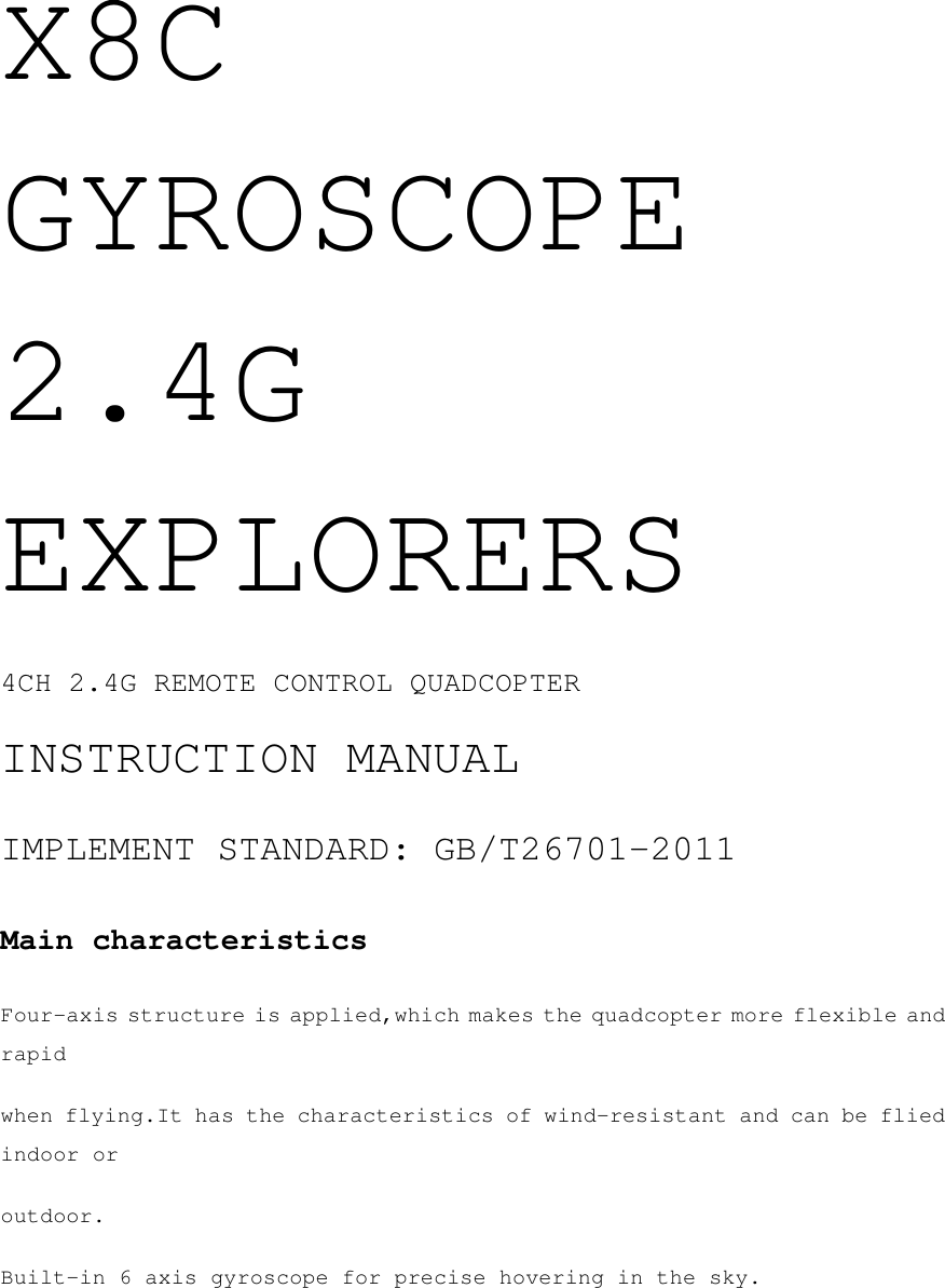 X8C GYROSCOPE 2.4G EXPLORERS 4CH 2.4G REMOTE CONTROL QUADCOPTER INSTRUCTION MANUAL IMPLEMENT STANDARD: GB/T26701-2011 Main characteristics Four-axis structure is applied,which makes the quadcopter more flexible and rapid when flying.It has the characteristics of wind-resistant and can be flied indoor or outdoor. Built-in 6 axis gyroscope for precise hovering in the sky. 