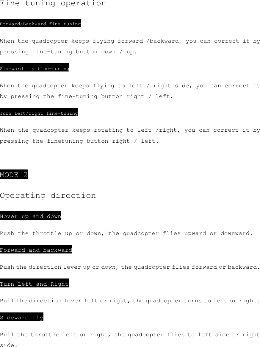 Fine-tuning operation Forward/Backward fine-tuning When the quadcopter keeps flying forward /backward, you can correct it by pressing fine-tuning button down / up. Sideward fly fine-tuning When the quadcopter keeps flying to left / right side, you can correct it by pressing the fine-tuning button right / left. Turn left/right fine-tuning When the quadcopter keeps rotating to left /right, you can correct it by pressing the finetuning button right / left.  MODE 2 Operating direction Hover up and down Push the throttle up or down, the quadcopter flies upward or downward. Forward and backward Push the direction lever up or down, the quadcopter flies forward or backward. Turn Left and Right Pull the direction lever left or right, the quadcopter turns to left or right. Sideward fly Pull the throttle left or right, the quadcopter flies to left side or right side.   