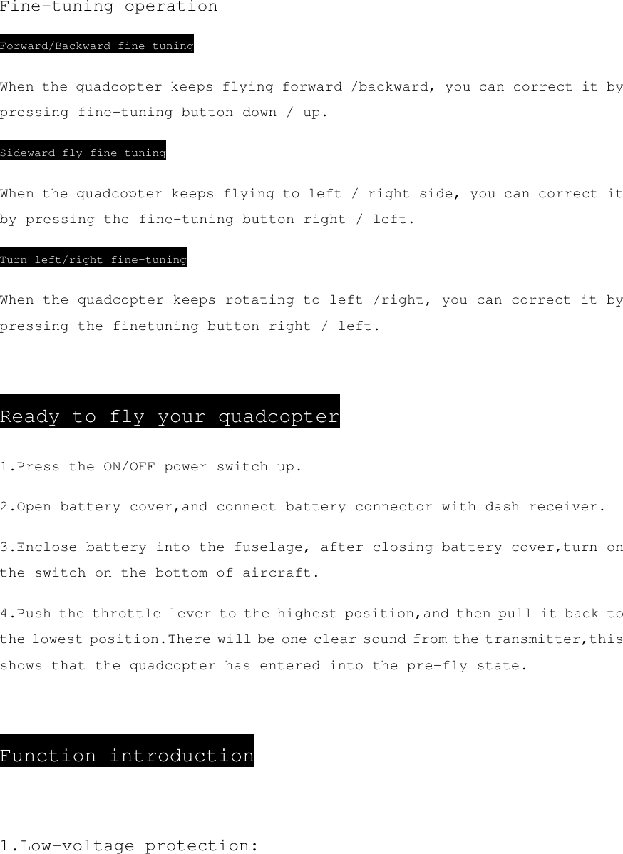 Fine-tuning operation Forward/Backward fine-tuning When the quadcopter keeps flying forward /backward, you can correct it by pressing fine-tuning button down / up. Sideward fly fine-tuning When the quadcopter keeps flying to left / right side, you can correct it by pressing the fine-tuning button right / left. Turn left/right fine-tuning When the quadcopter keeps rotating to left /right, you can correct it by pressing the finetuning button right / left.  Ready to fly your quadcopter 1.Press the ON/OFF power switch up. 2.Open battery cover,and connect battery connector with dash receiver. 3.Enclose battery into the fuselage, after closing battery cover,turn on the switch on the bottom of aircraft. 4.Push the throttle lever to the highest position,and then pull it back to the lowest position.There will be one clear sound from the transmitter,this shows that the quadcopter has entered into the pre-fly state.  Function introduction  1.Low-voltage protection: 