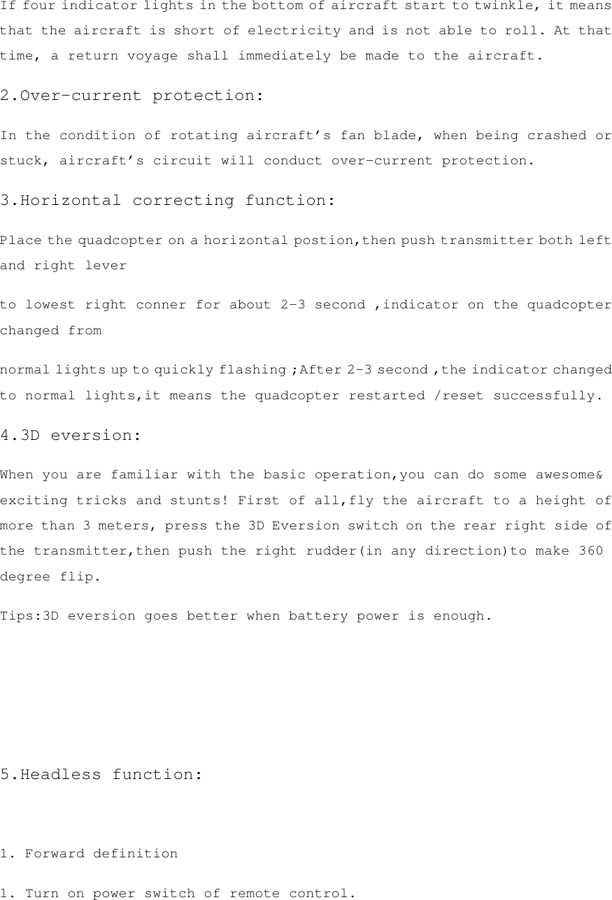 If four indicator lights in the bottom of aircraft start to twinkle, it means that the aircraft is short of electricity and is not able to roll. At that time, a return voyage shall immediately be made to the aircraft. 2.Over-current protection: In the condition of rotating aircraft’s fan blade, when being crashed or stuck, aircraft’s circuit will conduct over-current protection. 3.Horizontal correcting function: Place the quadcopter on a horizontal postion,then push transmitter both left and right lever to lowest right conner for about 2-3 second ,indicator on the quadcopter changed from normal lights up to quickly flashing ;After 2-3 second ,the indicator changed to normal lights,it means the quadcopter restarted /reset successfully. 4.3D eversion: When you are familiar with the basic operation,you can do some awesome&amp; exciting tricks and stunts! First of all,fly the aircraft to a height of more than 3 meters, press the 3D Eversion switch on the rear right side of the transmitter,then push the right rudder(in any direction)to make 360 degree flip. Tips:3D eversion goes better when battery power is enough.    5.Headless function:  1. Forward definition 1. Turn on power switch of remote control. 