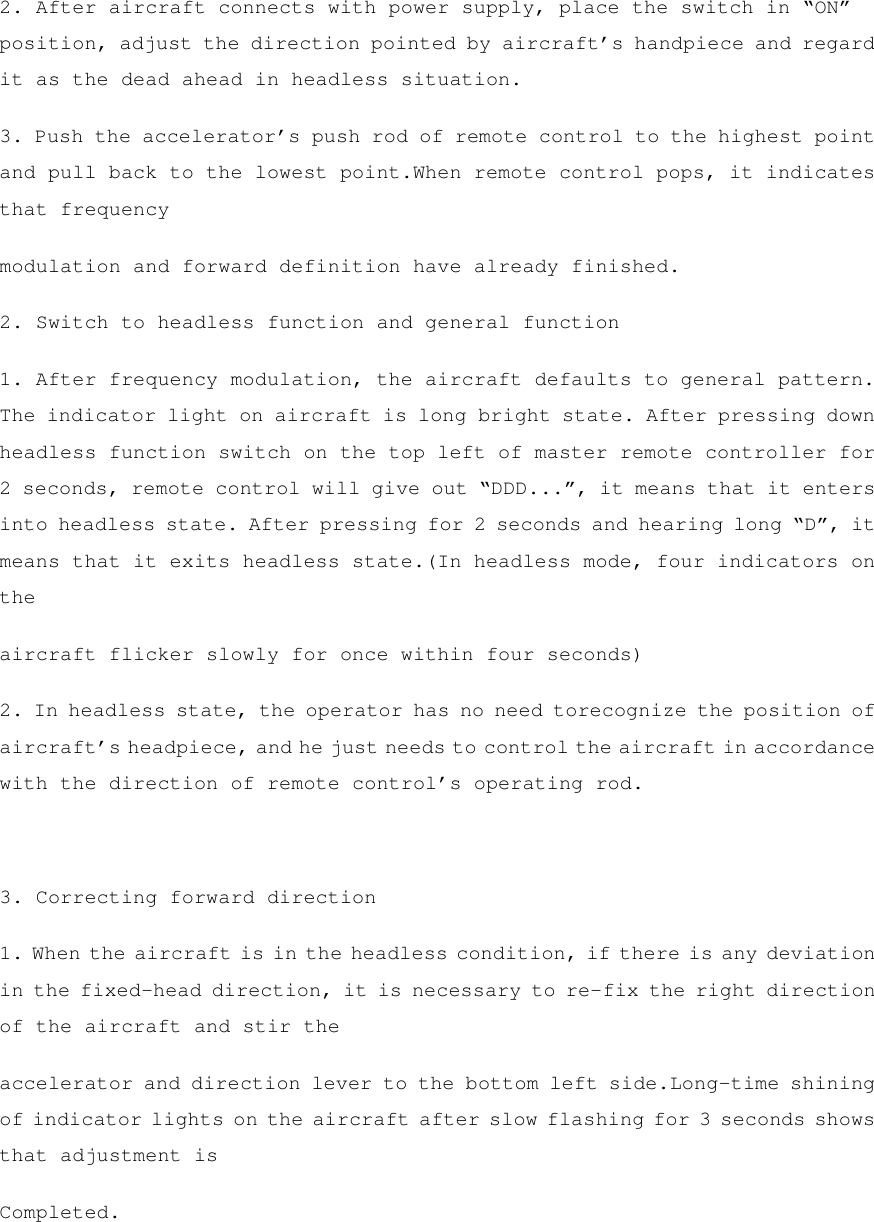 2. After aircraft connects with power supply, place the switch in “ON” position, adjust the direction pointed by aircraft’s handpiece and regard it as the dead ahead in headless situation. 3. Push the accelerator’s push rod of remote control to the highest point and pull back to the lowest point.When remote control pops, it indicates that frequency modulation and forward definition have already finished. 2. Switch to headless function and general function 1. After frequency modulation, the aircraft defaults to general pattern. The indicator light on aircraft is long bright state. After pressing down headless function switch on the top left of master remote controller for 2 seconds, remote control will give out “DDD...”, it means that it enters into headless state. After pressing for 2 seconds and hearing long “D”, it means that it exits headless state.(In headless mode, four indicators on the aircraft flicker slowly for once within four seconds) 2. In headless state, the operator has no need torecognize the position of aircraft’s headpiece, and he just needs to control the aircraft in accordance with the direction of remote control’s operating rod.  3. Correcting forward direction 1. When the aircraft is in the headless condition, if there is any deviation in the fixed-head direction, it is necessary to re-fix the right direction of the aircraft and stir the accelerator and direction lever to the bottom left side.Long-time shining of indicator lights on the aircraft after slow flashing for 3 seconds shows that adjustment is Completed.  
