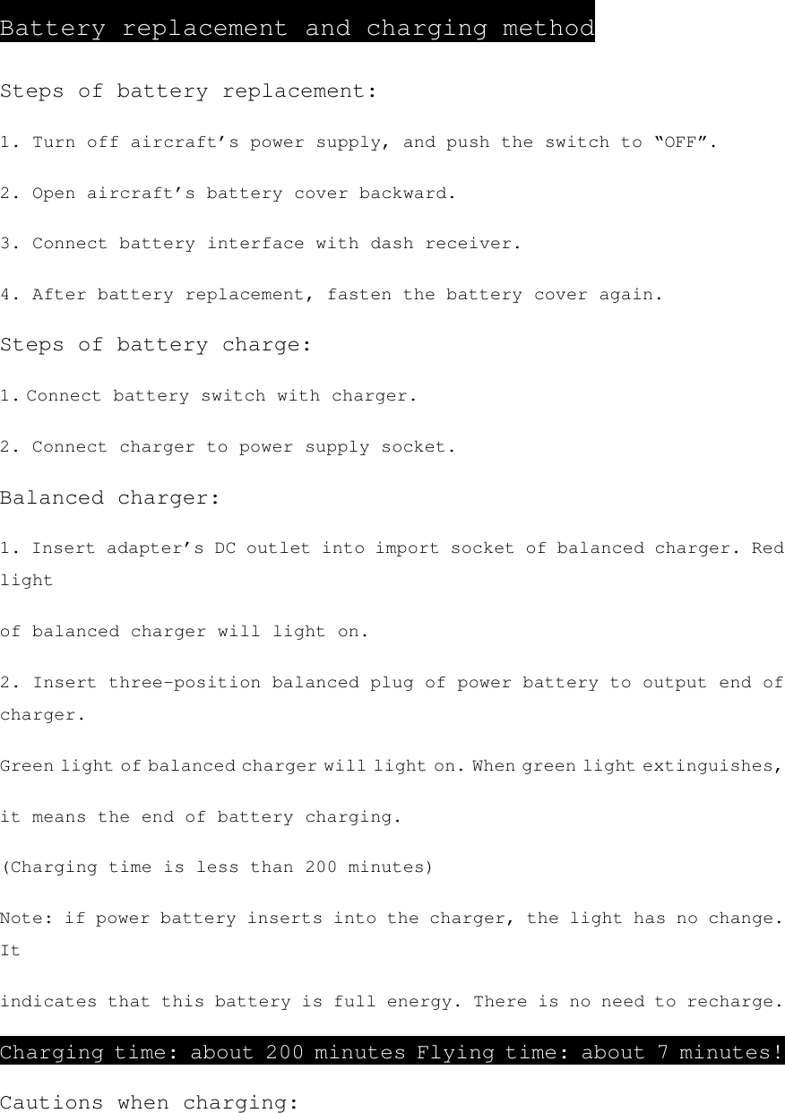 Battery replacement and charging method Steps of battery replacement: 1. Turn off aircraft’s power supply, and push the switch to “OFF”. 2. Open aircraft’s battery cover backward. 3. Connect battery interface with dash receiver. 4. After battery replacement, fasten the battery cover again. Steps of battery charge: 1. Connect battery switch with charger. 2. Connect charger to power supply socket. Balanced charger: 1. Insert adapter’s DC outlet into import socket of balanced charger. Red light of balanced charger will light on. 2. Insert three-position balanced plug of power battery to output end of charger. Green light of balanced charger will light on. When green light extinguishes, it means the end of battery charging. (Charging time is less than 200 minutes) Note: if power battery inserts into the charger, the light has no change. It indicates that this battery is full energy. There is no need to recharge. Charging time: about 200 minutes Flying time: about 7 minutes! Cautions when charging: 