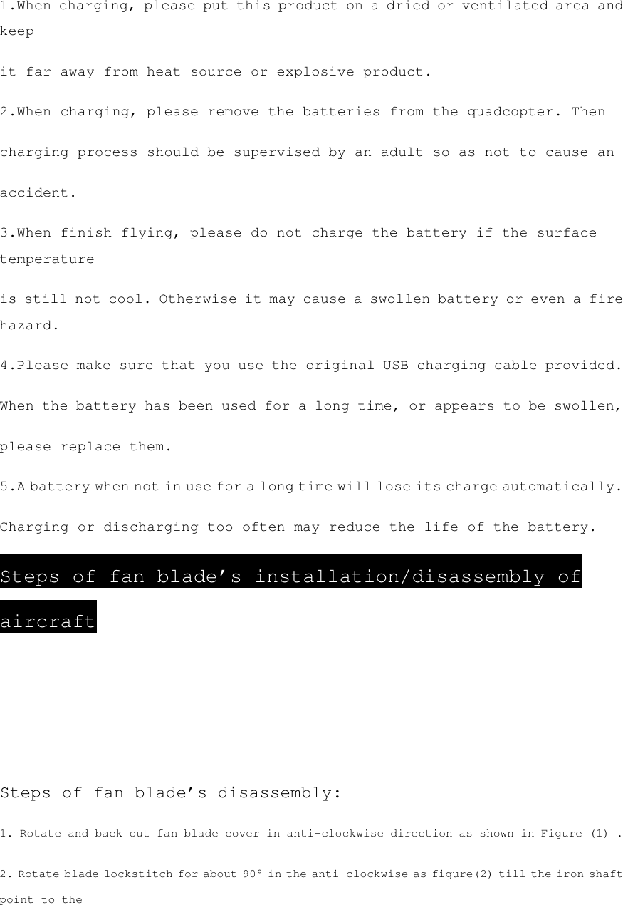 1.When charging, please put this product on a dried or ventilated area and keep it far away from heat source or explosive product. 2.When charging, please remove the batteries from the quadcopter. Then charging process should be supervised by an adult so as not to cause an accident. 3.When finish flying, please do not charge the battery if the surface temperature is still not cool. Otherwise it may cause a swollen battery or even a fire hazard. 4.Please make sure that you use the original USB charging cable provided. When the battery has been used for a long time, or appears to be swollen, please replace them. 5.A battery when not in use for a long time will lose its charge automatically. Charging or discharging too often may reduce the life of the battery. Steps of fan blade’s installation/disassembly of aircraft    Steps of fan blade’s disassembly: 1. Rotate and back out fan blade cover in anti-clockwise direction as shown in Figure (1) . 2. Rotate blade lockstitch for about 90° in the anti-clockwise as figure(2) till the iron shaft point to the 