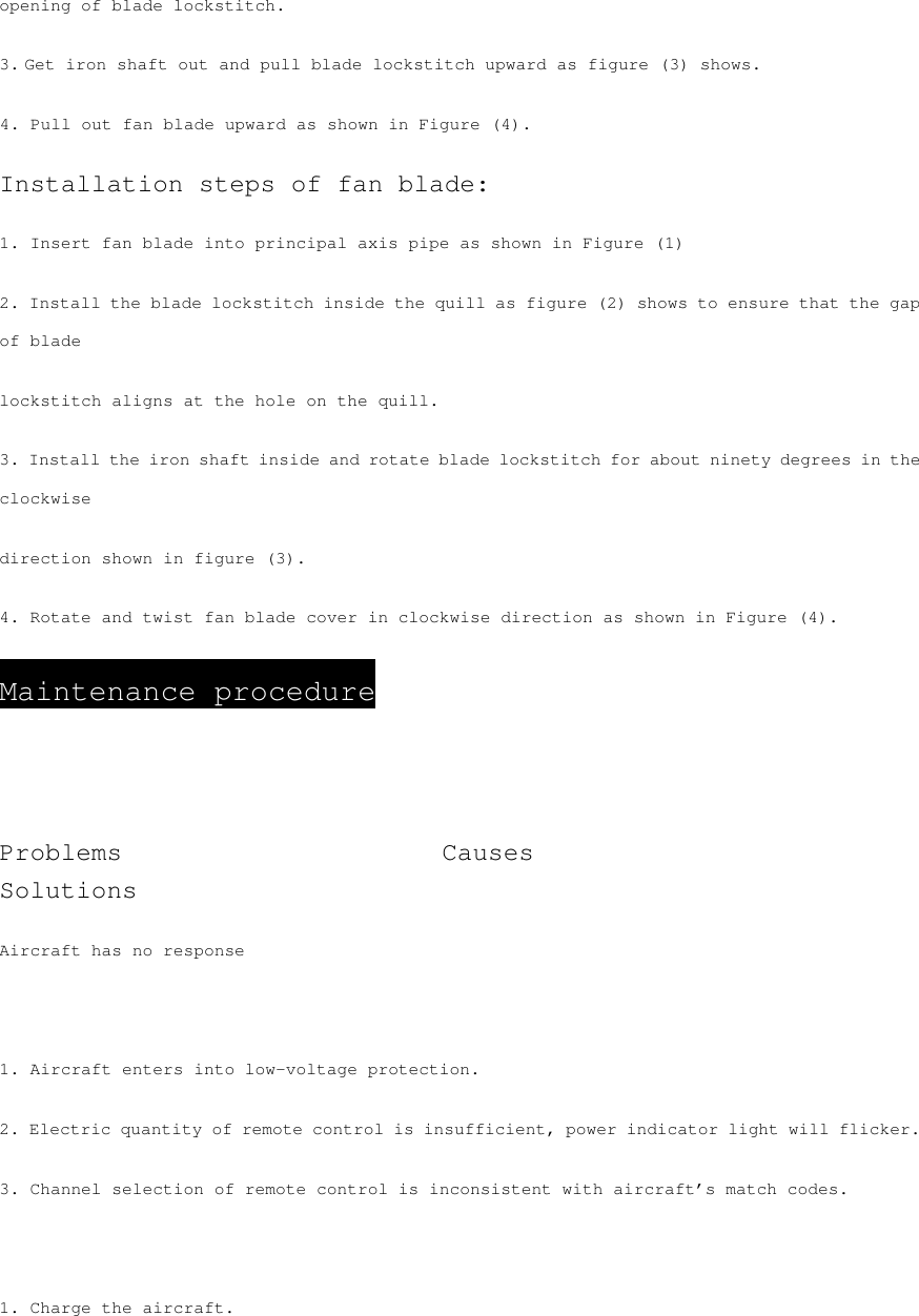 opening of blade lockstitch. 3. Get iron shaft out and pull blade lockstitch upward as figure (3) shows. 4. Pull out fan blade upward as shown in Figure (4). Installation steps of fan blade: 1. Insert fan blade into principal axis pipe as shown in Figure (1) 2. Install the blade lockstitch inside the quill as figure (2) shows to ensure that the gap of blade lockstitch aligns at the hole on the quill. 3. Install the iron shaft inside and rotate blade lockstitch for about ninety degrees in the clockwise direction shown in figure (3). 4. Rotate and twist fan blade cover in clockwise direction as shown in Figure (4). Maintenance procedure  Problems                         Causes                      Solutions Aircraft has no response     1. Aircraft enters into low-voltage protection. 2. Electric quantity of remote control is insufficient, power indicator light will flicker. 3. Channel selection of remote control is inconsistent with aircraft’s match codes.  1. Charge the aircraft. 