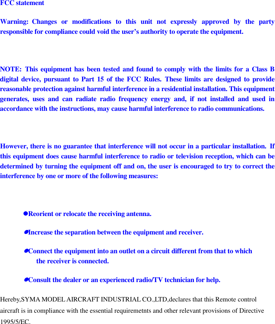 FCC statement Warning:  Changes  or  modifications  to  this  unit  not  expressly  approved  by  the  party responsible for compliance could void the user’s authority to operate the equipment.   NOTE:  This equipment has been tested and found to comply with the limits for a Class B digital device, pursuant to Part  15 of  the FCC Rules.  These  limits  are designed  to provide reasonable protection against harmful interference in a residential installation. This equipment generates,  uses  and  can  radiate  radio  frequency  energy  and,  if  not  installed  and  used  in accordance with the instructions, may cause harmful interference to radio communications.   However, there is no guarantee that interference will not occur in a particular installation.  If this equipment does cause harmful interference to radio or television reception, which can be determined by turning the equipment off and on, the user is encouraged to try to correct the interference by one or more of the following measures:   Reorient or relocate the receiving antenna. Increase the separation between the equipment and receiver. Connect the equipment into an outlet on a circuit different from that to which the receiver is connected. Consult the dealer or an experienced radio/TV technician for help. Hereby,SYMA MODEL AIRCRAFT INDUSTRIAL CO.,LTD,declares that this Remote control aircraft is in compliance with the essential requiremetnts and other relevant provisions of Directive 1995/5/EC. 