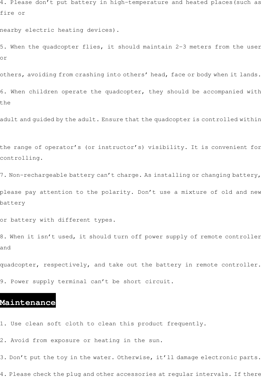 4. Please don’t put battery in high-temperature and heated places(such as fire or nearby electric heating devices). 5. When the quadcopter flies, it should maintain 2-3 meters from the user or others, avoiding from crashing into others’ head, face or body when it lands. 6. When children operate the quadcopter, they should be accompanied with the adult and guided by the adult. Ensure that the quadcopter is controlled within the range of operator’s (or instructor’s) visibility. It is convenient for controlling. 7. Non-rechargeable battery can’t charge. As installing or changing battery, please pay attention to the polarity. Don’t use a mixture of old and new battery or battery with different types. 8. When it isn’t used, it should turn off power supply of remote controller and quadcopter, respectively, and take out the battery in remote controller. 9. Power supply terminal can’t be short circuit. Maintenance 1. Use clean soft cloth to clean this product frequently. 2. Avoid from exposure or heating in the sun. 3. Don’t put the toy in the water. Otherwise, it’ll damage electronic parts. 4. Please check the plug and other accessories at regular intervals. If there 