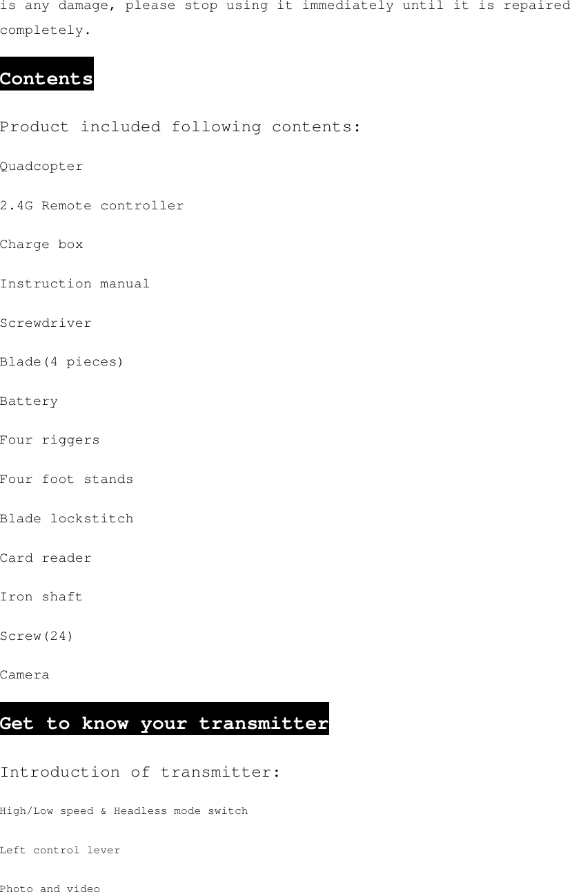 is any damage, please stop using it immediately until it is repaired completely. Contents Product included following contents: Quadcopter 2.4G Remote controller Charge box Instruction manual Screwdriver Blade(4 pieces) Battery Four riggers Four foot stands Blade lockstitch Card reader Iron shaft Screw(24) Camera Get to know your transmitter Introduction of transmitter: High/Low speed &amp; Headless mode switch Left control lever Photo and video 