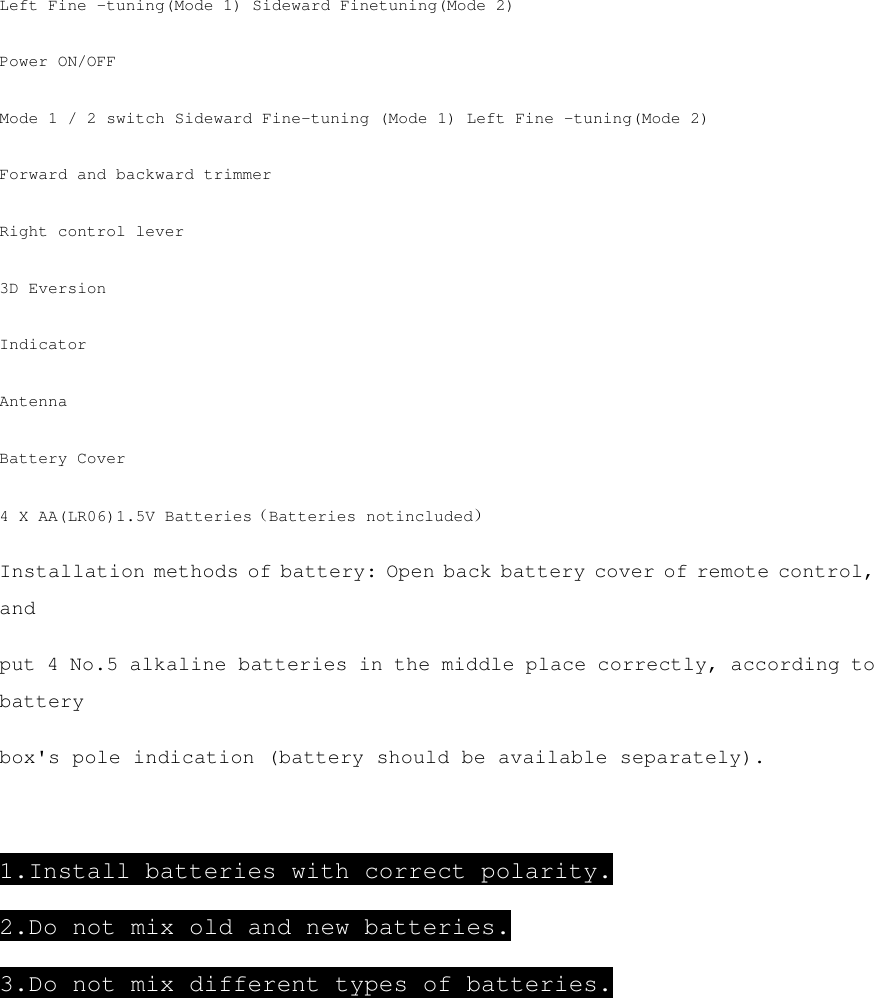 Left Fine -tuning(Mode 1) Sideward Finetuning(Mode 2) Power ON/OFF Mode 1 / 2 switch Sideward Fine-tuning (Mode 1) Left Fine -tuning(Mode 2) Forward and backward trimmer Right control lever 3D Eversion Indicator Antenna Battery Cover 4 X AA(LR06)1.5V Batteries（Batteries notincluded） Installation methods of battery: Open back battery cover of remote control, and put 4 No.5 alkaline batteries in the middle place correctly, according to battery box&apos;s pole indication (battery should be available separately).   1.Install batteries with correct polarity. 2.Do not mix old and new batteries. 3.Do not mix different types of batteries.      