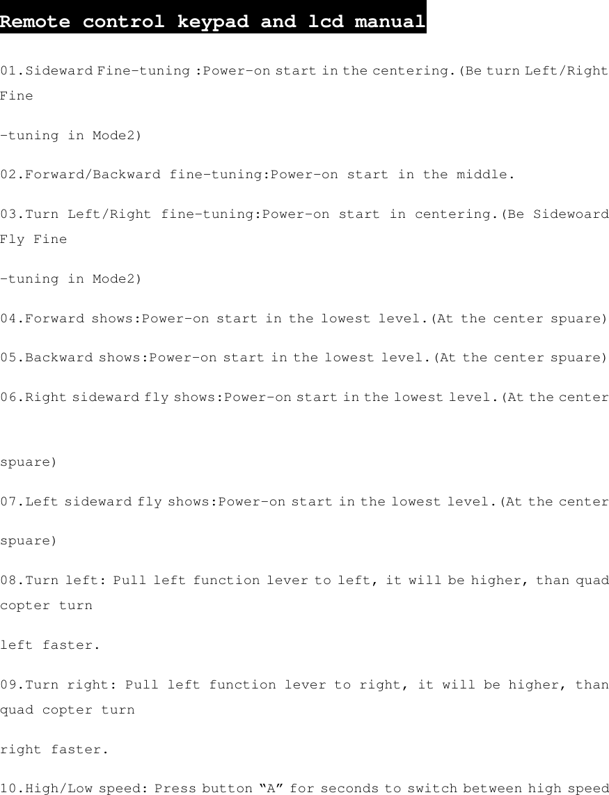   Remote control keypad and lcd manual 01.Sideward Fine-tuning :Power-on start in the centering.(Be turn Left/Right Fine -tuning in Mode2) 02.Forward/Backward fine-tuning:Power-on start in the middle. 03.Turn Left/Right fine-tuning:Power-on start in centering.(Be Sidewoard Fly Fine -tuning in Mode2) 04.Forward shows:Power-on start in the lowest level.(At the center spuare) 05.Backward shows:Power-on start in the lowest level.(At the center spuare) 06.Right sideward fly shows:Power-on start in the lowest level.(At the center spuare) 07.Left sideward fly shows:Power-on start in the lowest level.(At the center spuare) 08.Turn left: Pull left function lever to left, it will be higher, than quad copter turn left faster. 09.Turn right: Pull left function lever to right, it will be higher, than quad copter turn right faster. 10.High/Low speed: Press button “A” for seconds to switch between high speed 