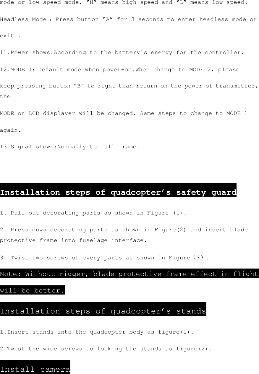 mode or low speed mode. “H” means high speed and “L” means low speed. Headless Mode ：Press button “A” for 3 seconds to enter headless mode or exit . 11.Power shows:According to the battery&apos;s energy for the controller. 12.MODE 1：Default mode when power-on.When change to MODE 2, please keep pressing button &quot;B&quot; to right than return on the power of transmitter, the MODE on LCD displayer will be changed. Same steps to change to MODE 1 again. 13.Signal shows:Normally to full frame.  Installation steps of quadcopter’s safety guard 1. Pull out decorating parts as shown in Figure (1). 2. Press down decorating parts as shown in Figure(2) and insert blade protective frame into fuselage interface. 3. Twist two screws of every parts as shown in Figure（3）. Note: Without rigger, blade protective frame effect in flight will be better. Installation steps of quadcopter’s stands 1.Insert stands into the quadcopter body as figure(1). 2.Twist the wide screws to locking the stands as figure(2). Install camera 