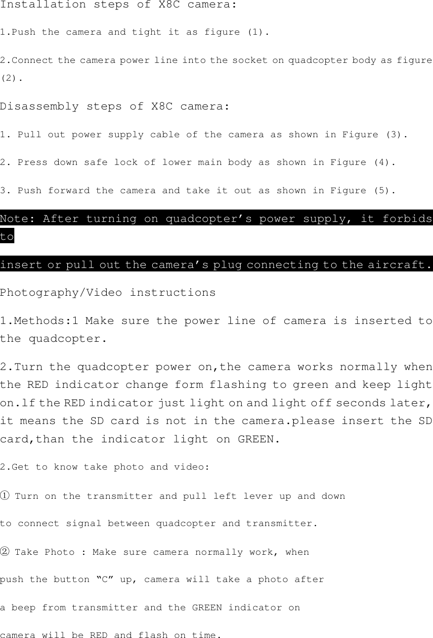 Installation steps of X8C camera: 1.Push the camera and tight it as figure (1). 2.Connect the camera power line into the socket on quadcopter body as figure (2). Disassembly steps of X8C camera: 1. Pull out power supply cable of the camera as shown in Figure (3). 2. Press down safe lock of lower main body as shown in Figure (4). 3. Push forward the camera and take it out as shown in Figure (5). Note: After turning on quadcopter’s power supply, it forbids to insert or pull out the camera’s plug connecting to the aircraft. Photography/Video instructions 1.Methods:1 Make sure the power line of camera is inserted to the quadcopter. 2.Turn the quadcopter power on,the camera works normally when the RED indicator change form flashing to green and keep light on.lf the RED indicator just light on and light off seconds later, it means the SD card is not in the camera.please insert the SD card,than the indicator light on GREEN. 2.Get to know take photo and video: ① Turn on the transmitter and pull left lever up and down to connect signal between quadcopter and transmitter. ② Take Photo : Make sure camera normally work, when push the button “C” up, camera will take a photo after a beep from transmitter and the GREEN indicator on camera will be RED and flash on time. 