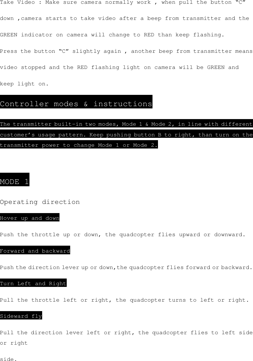 Take Video : Make sure camera normally work , when pull the button “C” down ,camera starts to take video after a beep from transmitter and the GREEN indicator on camera will change to RED than keep flashing. Press the button “C” slightly again , another beep from transmitter means video stopped and the RED flashing light on camera will be GREEN and keep light on. Controller modes &amp; instructions The transmitter built-in two modes, Mode 1 &amp; Mode 2, in line with different customer’s usage pattern. Keep pushing button B to right, than turn on the transmitter power to change Mode 1 or Mode 2.  MODE 1 Operating direction Hover up and down Push the throttle up or down, the quadcopter flies upward or downward. Forward and backward Push the direction lever up or down,the quadcopter flies forward or backward. Turn Left and Right Pull the throttle left or right, the quadcopter turns to left or right. Sideward fly Pull the direction lever left or right, the quadcopter flies to left side or right side. 