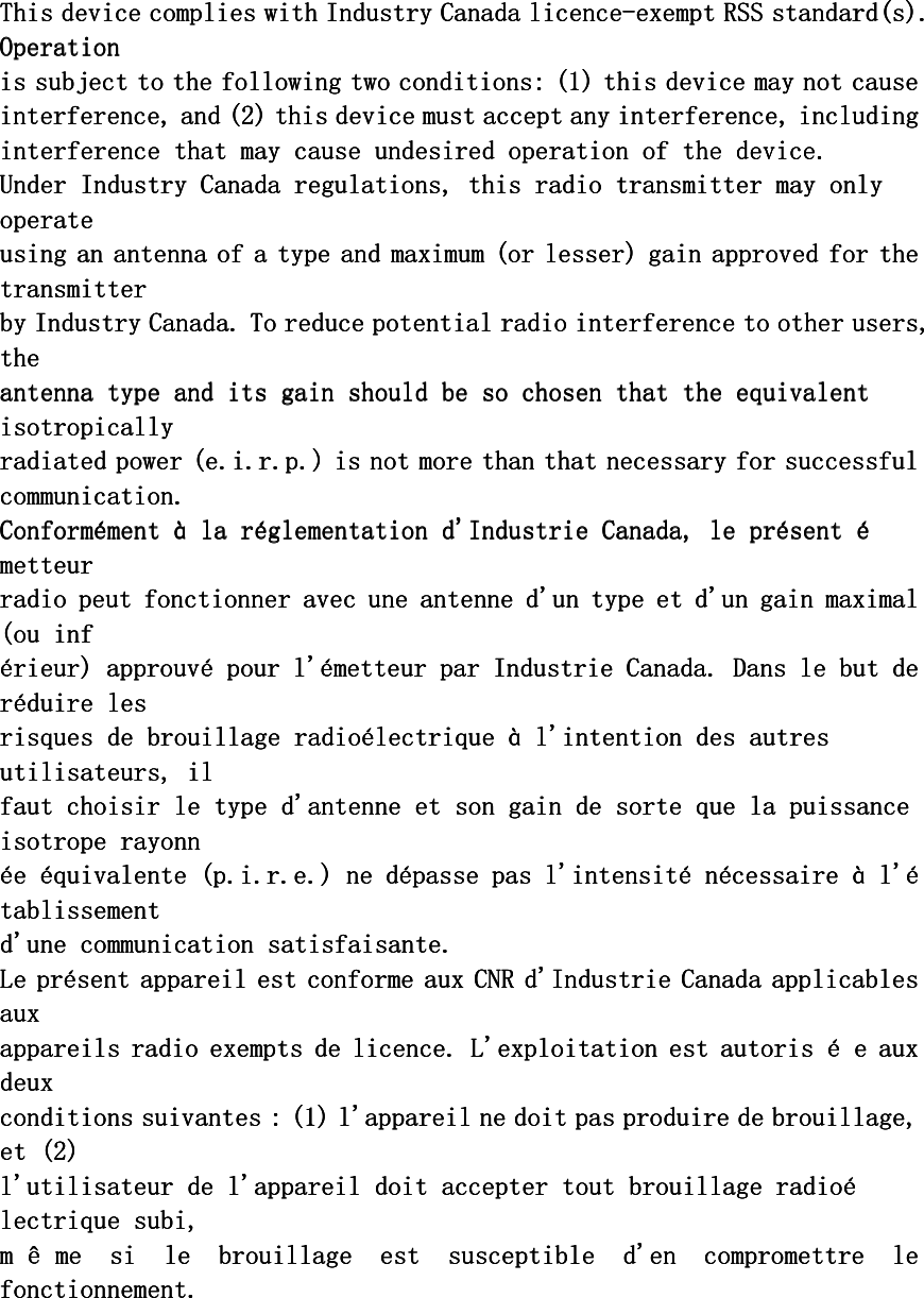 This device complies with Industry Canada licenceThis device complies with Industry Canada licenceThis device complies with Industry Canada licenceThis device complies with Industry Canada licence----exempt RSS standard(s). exempt RSS standard(s). exempt RSS standard(s). exempt RSS standard(s). OperationOperationOperationOperation    is subject to the following two conditions: (1) this device may not causeis subject to the following two conditions: (1) this device may not causeis subject to the following two conditions: (1) this device may not causeis subject to the following two conditions: (1) this device may not cause    interference, and (2) this device must accept interference, and (2) this device must accept interference, and (2) this device must accept interference, and (2) this device must accept any interference, includingany interference, includingany interference, includingany interference, including    interference that may cause undesired operation of the device.interference that may cause undesired operation of the device.interference that may cause undesired operation of the device.interference that may cause undesired operation of the device.    Under Industry Canada regulations, this radio transmitter may only Under Industry Canada regulations, this radio transmitter may only Under Industry Canada regulations, this radio transmitter may only Under Industry Canada regulations, this radio transmitter may only operateoperateoperateoperate    using an antenna of a type and maximum (or lesser) gain approved for the using an antenna of a type and maximum (or lesser) gain approved for the using an antenna of a type and maximum (or lesser) gain approved for the using an antenna of a type and maximum (or lesser) gain approved for the transmittertransmittertransmittertransmitter    bybybyby    Industry Canada. To reduce potential radio interference to other users, Industry Canada. To reduce potential radio interference to other users, Industry Canada. To reduce potential radio interference to other users, Industry Canada. To reduce potential radio interference to other users, thethethethe    antenna type and its gain should be so chosen that the equivalent antenna type and its gain should be so chosen that the equivalent antenna type and its gain should be so chosen that the equivalent antenna type and its gain should be so chosen that the equivalent isotropicallyisotropicallyisotropicallyisotropically    radiated power (e.i.r.p.) is not more than that necessary for successfulradiated power (e.i.r.p.) is not more than that necessary for successfulradiated power (e.i.r.p.) is not more than that necessary for successfulradiated power (e.i.r.p.) is not more than that necessary for successful    communication.communication.communication.communication.    ConformConformConformConforméééément ment ment ment àààà    la rla rla rla rééééglementation d&apos;Industrie Canada, le prglementation d&apos;Industrie Canada, le prglementation d&apos;Industrie Canada, le prglementation d&apos;Industrie Canada, le préééésent sent sent sent éééémetteurmetteurmetteurmetteur    radio peut fonctionner avec une antenne d&apos;un type et d&apos;un gain maximal radio peut fonctionner avec une antenne d&apos;un type et d&apos;un gain maximal radio peut fonctionner avec une antenne d&apos;un type et d&apos;un gain maximal radio peut fonctionner avec une antenne d&apos;un type et d&apos;un gain maximal (ou inf(ou inf(ou inf(ou inf    éééérieur) approuvrieur) approuvrieur) approuvrieur) approuvéééé    pour l&apos;pour l&apos;pour l&apos;pour l&apos;éééémetteur par Industrie Canada. Dans le but de metteur par Industrie Canada. Dans le but de metteur par Industrie Canada. Dans le but de metteur par Industrie Canada. Dans le but de rrrrééééduire lesduire lesduire lesduire les    risques de brouillage radiorisques de brouillage radiorisques de brouillage radiorisques de brouillage radioéééélelelelectrique ctrique ctrique ctrique àààà    l&apos;intention des autres l&apos;intention des autres l&apos;intention des autres l&apos;intention des autres utilisateurs, ilutilisateurs, ilutilisateurs, ilutilisateurs, il    faut choisir le type d&apos;antenne et son gain de sorte que la puissance faut choisir le type d&apos;antenne et son gain de sorte que la puissance faut choisir le type d&apos;antenne et son gain de sorte que la puissance faut choisir le type d&apos;antenne et son gain de sorte que la puissance isotrope rayonnisotrope rayonnisotrope rayonnisotrope rayonn    éééée e e e ééééquivalente (p.i.r.e.) ne dquivalente (p.i.r.e.) ne dquivalente (p.i.r.e.) ne dquivalente (p.i.r.e.) ne déééépasse pas l&apos;intensitpasse pas l&apos;intensitpasse pas l&apos;intensitpasse pas l&apos;intensitéééé    nnnnéééécessaire cessaire cessaire cessaire àààà    l&apos;l&apos;l&apos;l&apos;éééétablissementtablissementtablissementtablissement    d&apos;une communication satisfaisante.d&apos;une communication satisfaisante.d&apos;une communication satisfaisante.d&apos;une communication satisfaisante.    Le pLe pLe pLe prrrréééésent appareil est conforme aux CNR d&apos;Industrie Canada applicables sent appareil est conforme aux CNR d&apos;Industrie Canada applicables sent appareil est conforme aux CNR d&apos;Industrie Canada applicables sent appareil est conforme aux CNR d&apos;Industrie Canada applicables auxauxauxaux    appareils radio exempts de licence. L&apos;exploitation est autoris appareils radio exempts de licence. L&apos;exploitation est autoris appareils radio exempts de licence. L&apos;exploitation est autoris appareils radio exempts de licence. L&apos;exploitation est autoris éééé    e aux e aux e aux e aux deuxdeuxdeuxdeux    conditions suivantes : (1) l&apos;appareil ne doit pas produire de brouillage, conditions suivantes : (1) l&apos;appareil ne doit pas produire de brouillage, conditions suivantes : (1) l&apos;appareil ne doit pas produire de brouillage, conditions suivantes : (1) l&apos;appareil ne doit pas produire de brouillage, et (2)et (2)et (2)et (2)    l&apos;utilisateur de l&apos;appareill&apos;utilisateur de l&apos;appareill&apos;utilisateur de l&apos;appareill&apos;utilisateur de l&apos;appareil    doit accepter tout brouillage radiodoit accepter tout brouillage radiodoit accepter tout brouillage radiodoit accepter tout brouillage radioéééélectrique subi,lectrique subi,lectrique subi,lectrique subi,    mmmm êêêê me  si  le  brouillage  est  susceptible  d&apos;en  compromettre  le me  si  le  brouillage  est  susceptible  d&apos;en  compromettre  le me  si  le  brouillage  est  susceptible  d&apos;en  compromettre  le me  si  le  brouillage  est  susceptible  d&apos;en  compromettre  le fonctionnement.fonctionnement.fonctionnement.fonctionnement.       