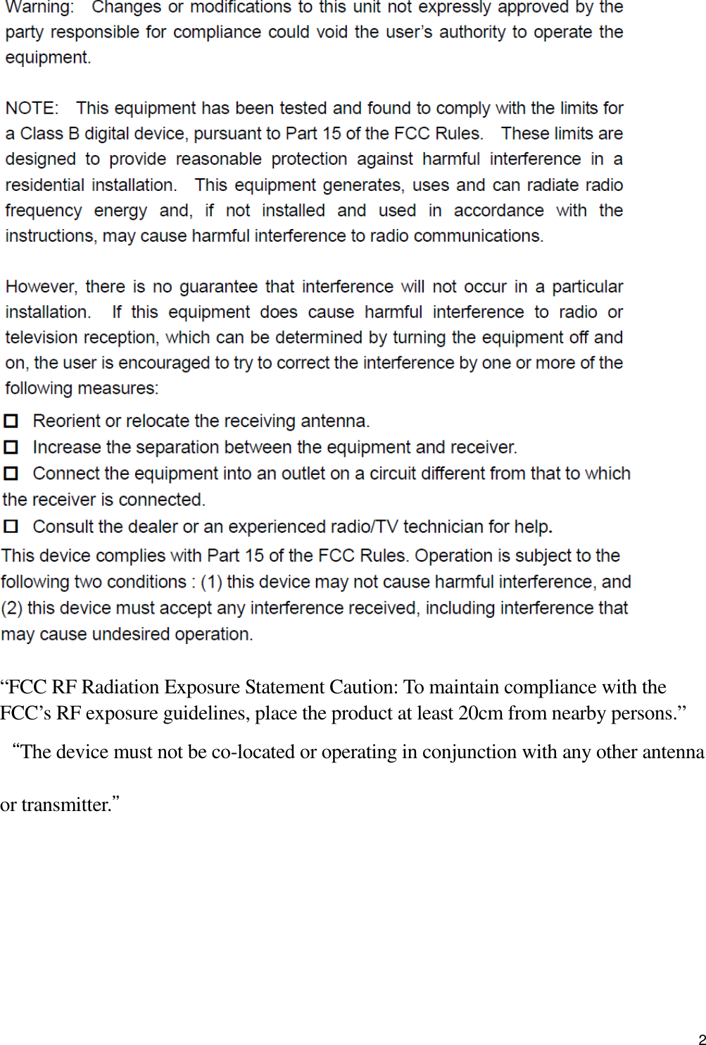                                            2    “FCC RF Radiation Exposure Statement Caution: To maintain compliance with the FCC’s RF exposure guidelines, place the product at least 20cm from nearby persons.” “The device must not be co-located or operating in conjunction with any other antenna or transmitter.”     