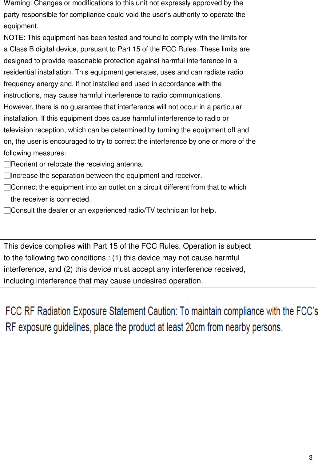                                            3 Warning: Changes or modifications to this unit not expressly approved by the party responsible for compliance could void the user’s authority to operate the equipment. NOTE: This equipment has been tested and found to comply with the limits for a Class B digital device, pursuant to Part 15 of the FCC Rules. These limits are designed to provide reasonable protection against harmful interference in a residential installation. This equipment generates, uses and can radiate radio frequency energy and, if not installed and used in accordance with the instructions, may cause harmful interference to radio communications. However, there is no guarantee that interference will not occur in a particular installation. If this equipment does cause harmful interference to radio or television reception, which can be determined by turning the equipment off and on, the user is encouraged to try to correct the interference by one or more of the following measures: □Reorient or relocate the receiving antenna. □Increase the separation between the equipment and receiver. □Connect the equipment into an outlet on a circuit different from that to which the receiver is connected. □Consult the dealer or an experienced radio/TV technician for help.   This device complies with Part 15 of the FCC Rules. Operation is subject to the following two conditions : (1) this device may not cause harmful interference, and (2) this device must accept any interference received, including interference that may cause undesired operation.    